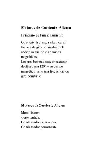 Motores de Corriente Alterna
Principio de funcionamiento
Convierte la energía eléctrica en
fuerzas de giro pormedio de la
acción mutua de los campos
magnéticos.
Los tres bobinados se encuentran
desfasados a 120° y su campo
magnético tiene una frecuencia de
giro constante
Motores de Corriente Alterna
Monofásicos:
-Fase partida:
Condensadorde arranque
Condensadorpermanente
 
