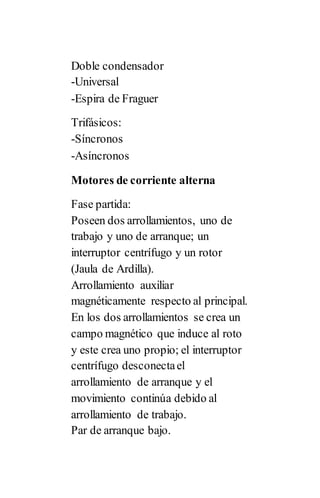 Doble condensador
-Universal
-Espira de Fraguer
Trifásicos:
-Síncronos
-Asíncronos
Motores de corriente alterna
Fase partida:
Poseen dos arrollamientos, uno de
trabajo y uno de arranque; un
interruptor centrífugo y un rotor
(Jaula de Ardilla).
Arrollamiento auxiliar
magnéticamente respecto al principal.
En los dos arrollamientos se crea un
campo magnético que induce al roto
y este crea uno propio; el interruptor
centrífugo desconectael
arrollamiento de arranque y el
movimiento continúa debido al
arrollamiento de trabajo.
Par de arranque bajo.
 