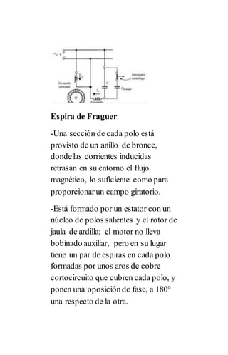 Espira de Fraguer
-Una sección de cada polo está
provisto de un anillo de bronce,
dondelas corrientes inducidas
retrasan en su entorno el flujo
magnético, lo suficiente como para
proporcionarun campo giratorio.
-Está formado por un estator con un
núcleo de polos salientes y el rotor de
jaula de ardilla; el motor no lleva
bobinado auxiliar, pero en su lugar
tiene un par de espiras en cada polo
formadas por unos aros de cobre
cortocircuito que cubren cada polo, y
ponen una oposiciónde fase, a 180°
una respecto de la otra.
 