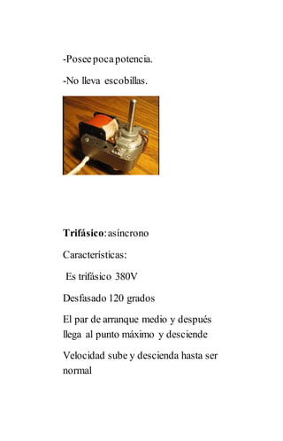 -Poseepocapotencia.
-No lleva escobillas.
Trifásico:asíncrono
Características:
Es trifásico 380V
Desfasado 120 grados
El par de arranque medio y después
llega al punto máximo y desciende
Velocidad sube y descienda hasta ser
normal
 