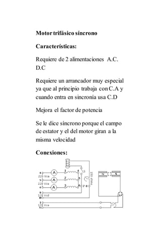 Motortrifásico síncrono
Características:
Requiere de 2 alimentaciones A.C.
D.C
Requiere un arrancador muy especial
ya que al principio trabaja conC.A y
cuando entra en sincronía usa C.D
Mejora el factor de potencia
Se le dice síncrono porque el campo
de estator y el del motor giran a la
misma velocidad
Conexiones:
 
