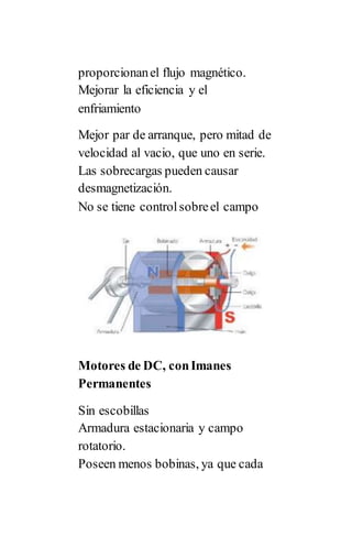 proporcionanel flujo magnético.
Mejorar la eficiencia y el
enfriamiento
Mejor par de arranque, pero mitad de
velocidad al vacio, que uno en serie.
Las sobrecargas pueden causar
desmagnetización.
No se tiene controlsobreel campo
Motores de DC, conImanes
Permanentes
Sin escobillas
Armadura estacionaria y campo
rotatorio.
Poseen menos bobinas, ya que cada
 