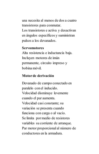 una necesita al menos de dos a cuatro
transistores para conmutar.
Los transistores e activa y desactivan
en ángulos específicos y suministran
pulsos a los devanados.
Servomotores
Alta resistencia e inductancia baja.
Incluyen motores de imán
permanente, circuito impreso y
bobina móvil.
Motorde derivación
Devanado de campo conectado en
paralelo conel inducido.
Velocidad disminuye levemente
cuando el par aumenta.
Velocidad casi constante; su
variación se presenta cuando
funciona con carga o al vacío.
Se limita pormedio de resistores
variables su corriente de arranque.
Par motor proporcionalal número de
conductores en la armadura.
 