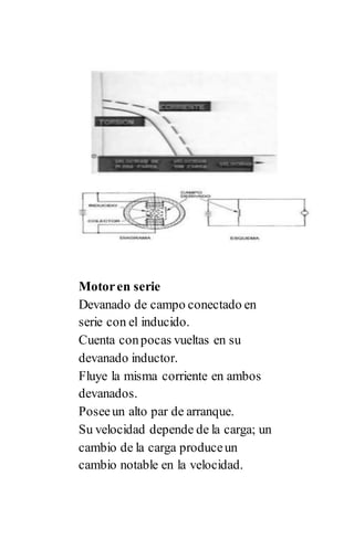 Motoren serie
Devanado de campo conectado en
serie con el inducido.
Cuenta conpocas vueltas en su
devanado inductor.
Fluye la misma corriente en ambos
devanados.
Poseeun alto par de arranque.
Su velocidad depende de la carga; un
cambio de la carga produceun
cambio notable en la velocidad.
 