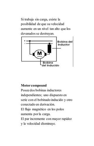 Si trabaja sin carga, existe la
posibilidad de que su velocidad
aumente en un nivel tan alto que los
devanados se destruyan.
Motorcompound
Poseedos bobinas inductores
independientes; uno dispuesto en
serie con el bobinado inducido y otro
conectado en derivación.
El flujo magnético en los polos
aumenta porla carga.
El par incremente con mayor rapidez
y la velocidad disminuye.
 