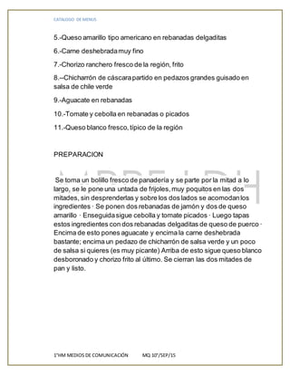 CATALOGO DE MENUS
1°HM MEDIOS DE COMUNICACIÓN MQ 10°/SEP/15
5.-Queso amarillo tipo americano en rebanadas delgaditas
6.-Carne deshebradamuy fino
7.-Chorizo ranchero fresco de la región, frito
8.--Chicharrón de cáscarapartido en pedazos grandes guisado en
salsa de chile verde
9.-Aguacate en rebanadas
10.-Tomate y cebolla en rebanadas o picados
11.-Queso blanco fresco, típico de la región
PREPARACION
Se toma un bolillo fresco de panadería y se parte por la mitad a lo
largo, se le pone una untada de frijoles,muy poquitos en las dos
mitades, sin desprenderlas y sobre los dos lados se acomodanlos
ingredientes · Se ponen dos rebanadas de jamón y dos de queso
amarillo · Enseguidasigue cebolla y tomate picados · Luego tapas
estos ingredientes con dos rebanadas delgaditas de queso de puerco ·
Encima de esto pones aguacate y encima la carne deshebrada
bastante; encima un pedazo de chicharrón de salsa verde y un poco
de salsa si quieres (es muy picante) Arriba de esto sigue queso blanco
desboronado y chorizo frito al último. Se cierran las dos mitades de
pan y listo.
 