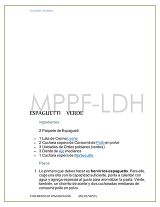 CATALOGO DE MENUS
1°HM MEDIOS DE COMUNICACIÓN MQ 10°/SEP/15
ESPAGUETTI VERDE
ingredientes
2 Paquete de Espagueti
 1 Lata de Crema Leche
 2 Cuchara sopera de Consomé de Pollo en polvo
 3 Unidades de Chiles poblanos (verdes)
 3 Diente de Ajo medianos
 1 Cuchara sopera de Mantequilla
Pasos
1. Lo primero que debes hacer es hervir los espaguetis.Para ello,
coge una olla con la capacidad suficiente, ponla a calentar con
agua y agrega especias al gusto para aromatizar la pasta. Vierte,
también, un chorrito de aceite y dos cucharadas medianas de
consomé pollo en polvo.
 