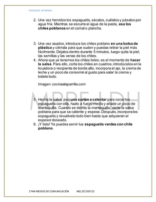 CATALOGO DE MENUS
1°HM MEDIOS DE COMUNICACIÓN MQ 10°/SEP/15
2. Una vez hervidos los espaguetis,sácalos,cuélalos y pásalos por
agua fría. Mientras se escurre el agua de la pasta, asa los
chiles poblanosen el comal o plancha.
3. Una vez asados,introduce los chiles poblano en una bolsa de
plástico y ciérrala para que suden y puedas retirar la piel más
fácilmente.Déjalos dentro durante 5 minutos, luego quita la piel,
las semillas y las venas de los chiles.
4. Ahora que ya tenemos los chiles listos, es el momento de hacer
la salsa.Para ello, corta los chiles en cuadros,introdúcelos en la
licuadora o recipiente de borde alto, incorpora el ajo, la crema de
leche y un poco de consomé al gusto para salar la crema y
bátelo todo.
Imagen: cocinaalaparrilla.com
5. Hecha la salsa, pon una sartén a calentar para cocerlos
espaguetis con ella, hazlo a fuego medio y añade un poco de
mantequilla. Cuando se derrita la mantequilla, vierte la salsa
poblana para que se caliente y espese.Después,incorporalos
espaguetis y revuélvelo todo bien hasta que adquieran el
espesordeseado.
6. ¡Y listo! Ya puedes servir tus espaguetis verdes con chile
poblano.
 