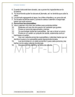 CATALOGO DE MENUS
1°HM MEDIOS DE COMUNICACIÓN MQ 10°/SEP/15
4. Cuando todo esté bien dorado, vas a poner los ingredientes en la
licuadora.
5. Te recomiendo quitar la cáscara al jitomate, así no tendrás que colar la
salsa.
6. Licúas todo agregando el agua, los chiles chipotles y un poco de sal.
7. Ya licuada rectificas sazón y pones la salsa a calentar a fuego bajo
hasta que esté espesa.
8. Para armar las quesadillas:
9. Vas a calentar muy bien las tortillas para poderlas doblar.
10. Rellenas con una tira de queso o la cantidad que gustes.
11. Pones un poco de papa picada y cierras.
12. Ya que tengas todas las quesadillas , las vas a dorar un poco.
13. Pones en un sartén un poquito de aceite, solamente como si
barnizaras el sartén.
14. Una vez caliente pones las quesadillas y calientas hasta que se
derrita el queso y la quesadilla quede ligeramente dorada.
15. Las acomodas en un plato poniendo 3 para cada persona y las
bañas con la salsa caliente de jitomate.
16. Decoras con el cilantro y un poco de cebolla.
 