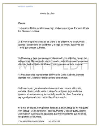 CATALOGO DE MENUS
1°HM MEDIOS DE COMUNICACIÓN MQ 10°/SEP/15
aceite de oliva
+
Pasos
1.-Lava los filetes rápidamente bajo el chorro del agua. Escurre. Corta
los filetes en cubitos
+
2.-En un recipiente que sea de vidrio o de plástico,no de aluminio,
grande, pon el filete en cuadritos y el jugo de limón, agua y la sal.
Tiene que quedar cubierto.
+
3.-Revuelve y deja que se cueza el pescado conel limón, dentro del
refrigerador.Revuelve de vez en cuando, estará listo cuando cambie
de color de transparente a blanco; cuando esto suceda,escurre.
+
4.-Pica todos los ingredientes del Pico de Gallo: Cebolla,jitomate
(tomate rojo), cilantro y chile serrano sin semillas.
+
5.-En un tazón grande o refractario de vidrio, mezcla el tomate,
cebolla, cilantro, chile verde o jalapeño, orégano, jugo de limón,
(prueba si no quedó muy ácido)sal y aceite de oliva. Revuelve y
agrega el pescado ya cocido.Rectificala sazón.
+
6.-Sirve en copas, con galletas saladas, Salsa Catsup (a mi me gusta
con cátsup) y salsa picante Tabasco,Pulpito u otra al gusto, aparte.
Adorna con cuadritos de aguacate. Es muy importante que no uses
recipientes de aluminio.
 