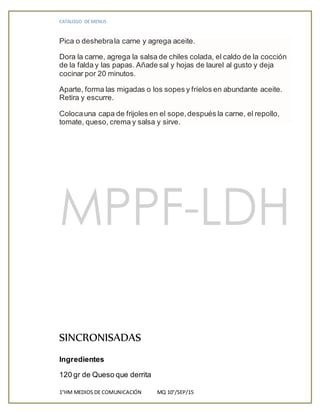 CATALOGO DE MENUS
1°HM MEDIOS DE COMUNICACIÓN MQ 10°/SEP/15
Pica o deshebrala carne y agrega aceite.
Dora la carne, agrega la salsa de chiles colada, el caldo de la cocción
de la falda y las papas. Añade sal y hojas de laurel al gusto y deja
cocinar por 20 minutos.
Aparte, forma las migadas o los sopes y fríelos en abundante aceite.
Retira y escurre.
Colocauna capa de frijoles en el sope,después la carne, el repollo,
tomate, queso, crema y salsa y sirve.
SINCRONISADAS
Ingredientes
120 gr de Queso que derrita
 