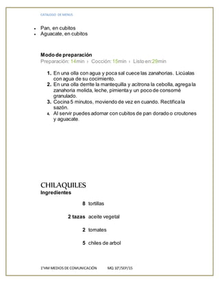 CATALOGO DE MENUS
1°HM MEDIOS DE COMUNICACIÓN MQ 10°/SEP/15
 Pan, en cubitos
 Aguacate, en cubitos
Modo de preparación
Preparación: 14min › Cocción: 15min › Listo en:29min
1. En una olla con agua y poca sal cuece las zanahorias. Licúalas
con agua de su cocimiento.
2. En una olla derrite la mantequilla y acitrona la cebolla, agrega la
zanahoria molida, leche, pimienta y un poco de consomé
granulado.
3. Cocina 5 minutos, moviendo de vez en cuando. Rectificala
sazón.
4. Al servir puedes adornar con cubitos de pan dorado o croutones
y aguacate.
CHILAQUILES
Ingredientes
8 tortillas
2 tazas aceite vegetal
2 tomates
5 chiles de arbol
 
