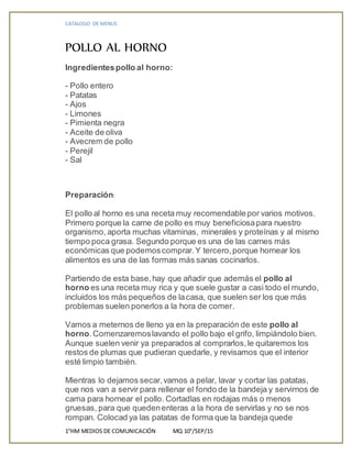 CATALOGO DE MENUS
1°HM MEDIOS DE COMUNICACIÓN MQ 10°/SEP/15
POLLO AL HORNO
Ingredientespollo al horno:
- Pollo entero
- Patatas
- Ajos
- Limones
- Pimienta negra
- Aceite de oliva
- Avecrem de pollo
- Perejil
- Sal
Preparación:
El pollo al horno es una receta muy recomendablepor varios motivos.
Primero porque la carne de pollo es muy beneficiosapara nuestro
organismo, aporta muchas vitaminas, minerales y proteínas y al mismo
tiempo poca grasa. Segundo porque es una de las carnes más
económicas que podemoscomprar.Y tercero,porque hornear los
alimentos es una de las formas más sanas cocinarlos.
Partiendo de esta base,hay que añadir que además el pollo al
horno es una receta muy rica y que suele gustar a casi todo el mundo,
incluidos los más pequeños de lacasa, que suelen ser los que más
problemas suelen ponerlos a la hora de comer.
Vamos a meternos de lleno ya en la preparación de este pollo al
horno.Comenzaremoslavando el pollo bajo el grifo, limpiándolo bien.
Aunque suelen venir ya preparados al comprarlos,le quitaremos los
restos de plumas que pudieran quedarle, y revisamos que el interior
esté limpio también.
Mientras lo dejamos secar,vamos a pelar, lavar y cortar las patatas,
que nos van a servir para rellenar el fondo de la bandeja y servirnos de
cama para hornear el pollo. Cortadlas en rodajas más o menos
gruesas, para que quedenenteras a la hora de servirlas y no se nos
rompan. Colocad ya las patatas de forma que la bandeja quede
 