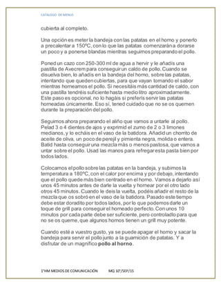 CATALOGO DE MENUS
1°HM MEDIOS DE COMUNICACIÓN MQ 10°/SEP/15
cubierta al completo.
Una opción es meter la bandeja con las patatas en el horno y ponerlo
a precalentar a 150ºC,con lo que las patatas comenzarána dorarse
un poco y a ponerse blandas mientras seguimos preparando el pollo.
Poned un cazo con 250-300 ml de agua a hervir y le añadís una
pastilla de Avecrem para conseguirun caldo de pollo.Cuando se
disuelva bien, lo añadís en la bandeja del horno, sobre las patatas,
intentando que quedencubiertas, para que vayan tomando el sabor
mientras horneamos el pollo. Si necesitáis más cantidad de caldo, con
una pastilla tendréis suficiente hasta medio litro aproximadamente.
Este paso es opcional, no lo hagáis si preferís servir las patatas
horneadas únicamente. Eso sí, tened cuidado que no se os quemen
durante la preparación del pollo.
Seguimos ahora preparando el aliño que vamos a untarle al pollo.
Pelad 3 o 4 dientes de ajos y exprimid el zumo de 2 o 3 limones
medianos,y lo echáis en el vaso de la batidora. Añadid un chorrito de
aceite de oliva, un poco de perejil y pimienta negra, molida o entera.
Batid hasta conseguiruna mezcla más o menos pastosa, que vamos a
untar sobre el pollo. Usad las manos para refregaresta pasta bien por
todos lados.
Colocamos elpollo sobre las patatas en la bandeja, y subimos la
temperatura a 180ºC,con el calor por encima y por debajo, intentando
que el pollo quede más bien centrado en el horno. Vamos a dejarlo así
unos 45 minutos antes de darle la vuelta y hornear por el otro lado
otros 45 minutos. Cuando le deis la vuelta, podéis añadir el resto de la
mezcla que os sobró en el vaso de la batidora. Pasado este tiempo
debe estar doradito por todos lados, por lo que podemosdarle un
toque de grill para conseguirel horneado perfecto.Con unos 10
minutos por cada parte debe ser suficiente,pero controladlo para que
no se os queme,que algunos hornos tienen un grill muy potente.
Cuando esté a vuestro gusto, ya se puede apagar el horno y sacar la
bandeja para servir el pollo junto a la guarnición de patatas. Y a
disfrutar de un magnífico pollo al horno.
 