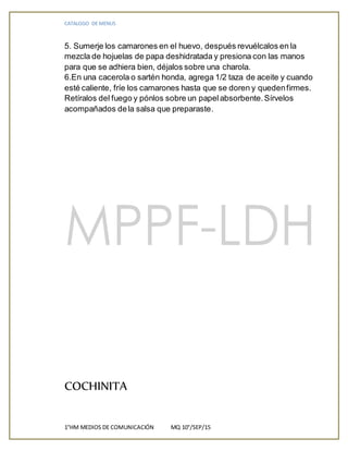 CATALOGO DE MENUS
1°HM MEDIOS DE COMUNICACIÓN MQ 10°/SEP/15
5. Sumerje los camarones en el huevo, después revuélcalos en la
mezcla de hojuelas de papa deshidratada y presiona con las manos
para que se adhiera bien, déjalos sobre una charola.
6.En una cacerola o sartén honda, agrega 1/2 taza de aceite y cuando
esté caliente, fríe los camarones hasta que se doren y quedenfirmes.
Retíralos del fuego y pónlos sobre un papelabsorbente.Sírvelos
acompañados dela salsa que preparaste.
COCHINITA
 