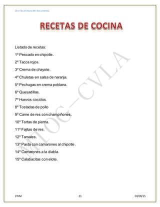 [Escriba el título del documento]
1ºHM 21 03/09/15
Listado de recetas:
1º Pescado en chipotle.
2º Tacos rojos.
3º Crema de chayote.
4º Chuletas en salsa de naranja.
5º Pechugas en crema poblana.
6º Quesadillas.
7º Huevos cocidos.
8º Tostadas de pollo
9º Carne de res con champiñones.
10º Tortas de pierna.
11º Fajitas de res.
12º Tamales.
13º Pasta con camarones al chipotle.
14º Camarones a la diabla.
15º Calabacitas con elote.
 