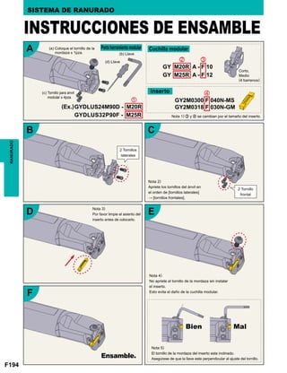 F194
RANURADO SISTEMA DE RANURADO
(a) Coloque el tornillo de la
mordaza x 1pza.
Porta herramienta modular Cuchilla modular
Inserto
(b) Llave
Corto,
Medio
(4 barrenos)
(d) Llave
(c) Tornillo para anvil
modular x 4pza.
(Ex.)
Nota 1) c y v se cambian por el tamaño del inserto.
INSTRUCCIONES DE ENSAMBLE
Nota 2)
Apriete los tornillos del ánvil en
el orden de [tornillos laterales]
→ [tornillos frontales].
Nota 3)
Por favor limpie el asiento del
inserto antes de colocarlo.
Nota 4)
No apriete el tornillo de la mordaza sin instalar
el inserto.
Esto evita el daño de la cuchilla modular.
Nota 5)
El tornillo de la mordaza del inserto esta inclinado.
Asegúrese de que la llave este perpendicular al ajuste del tornillo.
2 Tornillos
laterales
2 Tornillo
frontal
Ensamble.
Bien Mal
 