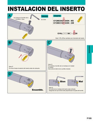 F195
RANURADO
(a) Coloque el tornillo de la
mordaza x 1pza. (b) Llave
Portaherramienta Inserto
Nota 1) z y x se cambian por el tamaña del inserto.
INSTALACION DEL INSERTO
Nota 2)
Por favor limpie el asiento del inserto antes de colocarlo.
Nota 3)
No apriete el tornillo de la mordaza sin instalar
el inserto.
Esto evita el daño de la cuchilla modular.
Bien Mal
Nota 4)
El tornillo de la mordaza del inserto esta inclinado.
Asegúrese de que la llave este perpendicular al ajuste del tornillo.Ensamble.
 