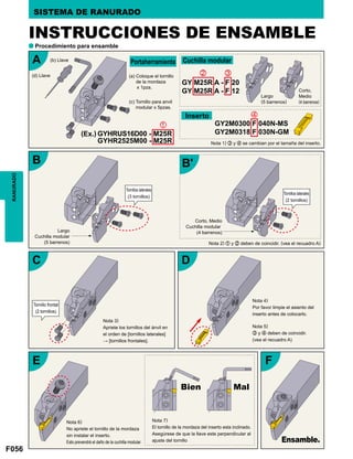 F056
A
B
C
E F
B'
D
GYHRUS16D00 - M25R
GYHR2525M00 - M25R
z
x
v
c
GY M25R A - F 20
GY M25R A - F 12
GY2M0300 F 040N-MS
GY2M0318 F 030N-GM
a
RANURADO SISTEMA DE RANURADO
INSTRUCCIONES DE ENSAMBLE
Procedimiento para ensamble
Cuchilla modular
Inserto
(Ex.)
(b) Llave
(a) Coloque el tornillo
de la mordaza
x 1pza.
Largo
(5 barrenos)
Nota 1) c y v se cambian por el tamaña del inserto.
Corto,
Medio
(4 barrenos)(c) Tornillo para anvil
modular x 5pzas.
(d) Llave
Portaherramienta
Nota 2) z y x deben de coincidir. (vea el recuadro A)
Nota 3)
Apriete los tornillos del ánvil en
el orden de [tornillos laterales]
→ [tornillos frontales].
Nota 4)
Por favor limpie el asiento del
inserto antes de colocarlo.
Nota 5)
c y v deben de coincidir.
(vea el recuadro A)
Largo
Cuchilla modular
(5 barrenos)
Corto, Medio
Cuchilla modular
(4 barrenos)
Tornillos laterales
(3 tornillos)
Tornillo frontal
(2 tornillos)
Tornillos laterales
(2 tornillos)
Nota 6)
No apriete el tornillo de la mordaza
sin instalar el inserto.
Esto prevendrá el daño de la cuchilla modular.
Nota 7)
El tornillo de la mordaza del inserto esta inclinado.
Asegúrese de que la llave este perpendicular al
ajuste del tornillo Ensamble.
Bien Mal
 