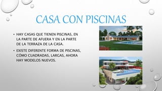 CASA CON PISCINAS
• HAY CASAS QUE TIENEN PISCINAS, EN
LA PARTE DE AFUERA Y EN LA PARTE
DE LA TERRAZA DE LA CASA.
• EXISTE DIFERENTE FORMA DE PISCINAS,
CÓMO CUADRADAS, LARGAS, AHORA
HAY MODELOS NUEVOS.
 
