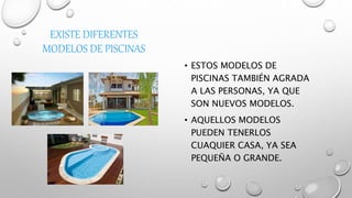 EXISTE DIFERENTES
MODELOS DE PISCINAS
• ESTOS MODELOS DE
PISCINAS TAMBIÉN AGRADA
A LAS PERSONAS, YA QUE
SON NUEVOS MODELOS.
• AQUELLOS MODELOS
PUEDEN TENERLOS
CUAQUIER CASA, YA SEA
PEQUEÑA O GRANDE.
 
