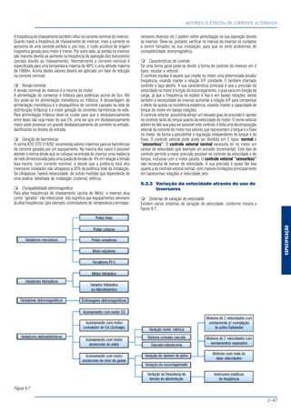 ESPECIFICAÇÃO
MOTORES ELÉTRICOS DE CORRENTE ALTERNADA
D-47
A freqüência de chaveamento também influi na corrente nominal do inversor.
Quanto maior a freqüência de chaveamento do inversor, mais a corrente se
aproxima de uma senóide perfeita e, por isso, o ruído acústico de origem
magnética gerado pelo motor é menor. Por outro lado, as perdas no inversor
são maiores devido ao aumento na freqüência de operação dos transistores
(perdas devido ao chaveamento). Normalmente a corrente nominal é
especificada para uma temperatura máxima de 40ºC e uma altitude máxima
de 1000m. Acima destes valores deverá ser aplicado um fator de redução
na corrente nominal.
Tensão nominal
A tensão nominal do inversor é a mesma do motor.
A alimentação do conversor é trifásica para potências acima de 5cv. Até
3cv pode-se ter alimentação monofásica ou trifásica. A desvantagem da
alimentação monofásica é o desequilíbrio de corrente causado na rede de
distribuição (trifásica) e a maior geração de correntes harmônicas na rede.
Para alimentação trifásica deve-se cuidar para que o desbalanceamento
entre fases não seja maior do que 2%, uma vez que um desbalanceamento
maior pode provocar um grande desbalanceamento de corrente na entrada,
danificando os diodos de entrada.
Geração de harmônicas
A norma IEEE STD 519/92 recomenda valores máximos para as harmônicas
de corrente geradas por um equipamento. Na maioria dos casos é possível
atender à norma desde que se coloque na entrada do inversor uma reatância
de rede dimensionada para uma queda de tensão de 4% em relação à tensão
fase-neutro, com corrente nominal; e desde que a potência total dos
inversores instalados não ultrapasse a 20% da potência total da instalação.
Se ultrapassar, haverá necessidade de outras medidas que dependerão de
uma análise detalhada da instalação (sistema) elétrica.
Compatibilidade eletromagnética
Para altas freqüências de chaveamento (acima de 9kHz), o inversor atua
como “gerador” não intencional. Isto significa que equipamentos sensíveis
às altas freqüências (por exemplo, controladores de temperatura a termopar,
sensores diversos etc.) podem sofrer perturbação na sua operação devido
ao inversor. Deve-se, portanto, verificar no manual do inversor os cuidados
a serem tomados na sua instalação, para que se evite problemas de
compatibilidade eletromagnética.
Características de controle
De uma forma geral pode-se dividir a forma de controle do inversor em 2
tipos: escalar e vetorial.
O controle escalar é aquele que impõe no motor uma determinada tensão/
freqüência, visando manter a relação V/F constante. É também chamado
controle a laço aberto. A sua característica principal é que a precisão da
velocidade no motor é função do escorregamento, o qual varia em função da
carga, já que a freqüência no estator é fixa e em baixas rotações, existe
também a necessidade do inversor aumentar a relação V/F para compensar
o efeito da queda na resistência estatórica, visando manter a capacidade de
torque do motor em baixas rotações.
O controle vetorial possibilita atingir um elevado grau de precisão e rapidez
no controle tanto do torque quanto da velocidade do motor. O nome vetorial
advém do fato que para ser possível este controle, é feita uma decomposição
vetorial da corrente do motor nos vetores que representam o torque e o fluxo
no motor, de forma a possibilitar a regulação independente do torque e do
fluxo. O controle vetorial pode ainda ser dividido em 2 tipos: normal e
“sensorless”. O controle vetorial normal necessita ter no motor um
sensor de velocidade (por exemplo um encoder incremental). Este tipo de
controle permite a maior precisão possível no controle da velocidade e do
torque, inclusive com o motor parado. O controle vetorial “sensorless”
não necessita de sensor de velocidade. A sua precisão é quase tão boa
quanto a do controle vetorial normal, com maiores limitações principalmente
em baixíssimas rotações e velocidade zero.
9.3.3 Variação da velocidade através do uso de
inversores
Sistemas de variação de velocidade
Existem vários sistemas de variação de velocidade, conforme mostra a
figura 9.7.
Figura 9.7
 