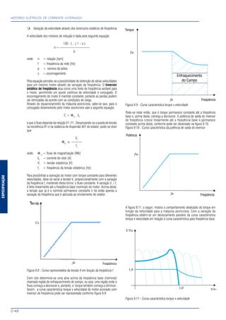ESPECIFICAÇÃO
MOTORES ELÉTRICOS DE CORRENTE ALTERNADA
D-48
Variação da velocidade através dos inversores estáticos de freqüência
A velocidade dos motores de indução é dada pela seguinte equação:
120 . f1
. ( 1 - s )
n = --------------------------
p
onde: n = rotação [rpm]
f = freqüência da rede [Hz]
p = número de pólos
s = escorregamento
Pela equação percebe-se a possibilidade de obtenção de várias velocidades
para um mesmo motor através da variação da freqüência. O inversor
estático de freqüência atua como uma fonte de freqüência variável para
o motor, permitindo um ajuste contínuo de velocidade e conjugado. O
escorregamento do motor é mantido constante, portanto as perdas podem
ser otimizadas de acordo com as condições de carga.
Através do equacionamento da máquina assíncrona, sabe-se que, para o
conjugado desenvolvido pelo motor assíncrono vale a seguinte equação:
C = Φm
. I2
e que o fluxo depende da relação V1 / f1 . Desprezando-se a queda de tensão
na resistência R1 e na reatância de dispersão Xd1 do estator, pode-se dizer
que:
V1
Φm
≅ ---------
f1
onde: Φ m
= fluxo de magnetização [Wb]
I2
= corrente do rotor [A]
V1
= tensão estatórica [V]
f1
= freqüência da tensão estatórica [Hz]
Para possibilitar a operação do motor com torque constante para diferentes
velocidades, deve-se variar a tensão V1
proporcionalmente com a variação
da freqüência f1
mantendo desta forma o fluxo constante. A variação V1
/ f1
é feita linearmente até a freqüência base (nominal) do motor. Acima desta,
a tensão que já é a nominal permanece constante e há então apenas a
variação da freqüência que é aplicada ao enrolamento do estator.
Figura 9.8 - Curva representativa da tensão V em função da freqüência f
Com isto determina-se uma área acima da freqüência base (nominal)
chamada região de enfraquecimento de campo, ou seja, uma região onde o
fluxo começa a decrescer e, portanto, o torque também começa a diminuir.
Assim, a curva característica torque x velocidade do motor acionado com
inversor de freqüência pode ser representada conforme figura 9.9:
Figura 9.9 - Curva característica torque x velocidade
Pode-se notar então, que o torque permanece constante até a freqüência
base e, acima desta, começa a decrescer. A potência de saída do inversor
de freqüência cresce linearmente até a freqüência base e permanece
constante acima desta, conforme pode ser observado na figura 9.10.
Figura 9.10 - Curva característica da potência de saída do inversor
A figura 9.11, a seguir, mostra o comportamento idealizado do torque em
função da velocidade para a máquina assíncrona. Com a variação da
freqüência obtém-se um deslocamento paralelo da curva característica
torque x velocidade em relação à curva característica para freqüência base.
Figura 9.11 - Curva característica torque x velocidade
 