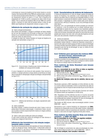 ESPECIFICAÇÃO
MOTORES ELÉTRICOS DE CORRENTE ALTERNADA
D-50
é alimentado por inversor de freqüência do tipo tensão imposta ou corrente
imposta. Para inversores WEG do tipo PWM com controle escalar, o aumento
no ruído (nível de pressão sonora) está entre 2 e 11 dB(A) para as freqüências
de chaveamento menores ou iguais a 7,2 kHz. Para a frequência de
chaveamento de 14,4kHz ou acima, o acréscimo de ruído é menor do que
2dB(A). Para os inversores de freqüência WEG do tipo PWM com controle
vetorial, o aumento no ruído (nível de pressão sonora) é menor do que
8dB(A) para freqüências de chaveamento menores ou iguais a 5 kHz.
Influência da variação da rotação sobre o motor
Sobre a elevação da temperatura
Para motores auto-ventilados, a redução na ventilação nas baixas rotações
faz com que seja necessária uma diminuição no torque que o motor pode
fornecer ou um sobredimensionamento de modo a manter sua temperatura
dentro dos limites da classe térmica.
A redução do torque dos motores fechados em função da freqüência de
operação está representada na figura 9.14.
Figura 9.14 - Curva de torque x freqüência para motores fechados auto-
ventilados com carcaça de ferro fundido
A curva é baseada em uma forma de onda senoidal e fluxo nominal no
entreferro. A redução adicional no torque devido às harmônicas de tensão
deveseraplicadaemsobreposiçãoàreduçãodaventilaçãoeestáapresentada
na figura 9.15.
Figura 9.15 - Influência das harmônicas e da rotação conjuntamente sobre
o motor
Sobreorendimento
Nas baixas rotações, a potência fornecida pelo motor é baixa e como as
perdas variam muito pouco nesta situação, o rendimento é menor, uma vez
que as perdas se tornam proporcionalmente maiores em relação à potência
fornecida pelo motor.
Sobre o ruído sonoro emitido pelo sistema de ventilação
O ruído sonoro emitido pelo sistema de ventilação do motor decresce à
medida que a rotação do motor diminui.
Influência das harmônicas e da rotação conjun-
tamente sobre o motor
Paraefeitodedimensionamentodomotoroperandocominversordefreqüência,
o fator de redução do torque “derating factor” é determinado através do
gráfico da figura 9.15, que leva em consideração as influências da rotação
e das harmônicas simultaneamente.
9.3.6 Características do sistema de isolamento
O sistema de isolamento de um motor de indução, quando alimentado por
inversor de freqüência, fica submetido a uma multiplicidade de fatores
adversos que podem levá-lo à ruptura de sua integridade dielétrica, ou seja,
podem provocar o rompimento do dielétrico isolante, levando a máquina à
falha prematura. A degradação do sistema isolante pode ocorrer devido a
causas térmicas, elétricas ou mecânicas, ou por uma combinação de todos
estes fatores.
Atualmente, com o uso generalizado de motores acionados por inversores
de freqüência, o foco do problema tem se voltado sobretudo para a
suportabilidade do isolante dos fios, trazendo à tona importantes questões
sobre cuidados e melhorias necessárias, visto que estes ficam submetidos
a altos picos de tensão, provocados pela rapidez do crescimento dos pulsos
gerados pelo inversor (rise time), bem como pela alta freqüência com que
estes picos são produzidos (freqüência de pulsação).
Sistema de isolamento
Devido aos efeitos extras originados pela pulsação dos inversores, quando
alimentando motores elétricos, o sistema de isolamento convencional, o
qual tem sido usado com amplo sucesso em todos os casos de alimentação
comfontessenoidaistradicionais(50/60Hz),podenãoatenderaosrequisitos
necessários para este tipo de alimentação, ou seja, os critérios do item
9.3.7 devem ser adotados:
9.3.7 Critérios para operação dos motores WEG
de baixa tensão, alimentados por
inversores de freqüência
A análise de resultados de ensaios laboratoriais e de experiências de campo,
permitem definir os seguintes critérios para a proteção do sistema isolante
dos motores de indução trifásicos de baixa tensão:
Para motores da linha Standard com tensão
nominal ≥≥≥≥≥ a 460V.
Não há a necessidade de se usar filtros se todas as seguintes
condições forem obrigatoriamente atendidas:
1) Máxima tensão de pico: Vpico
≤ 1430V
2) Rise time do inversor: tr
≥ 0,1µs (fornecido pelo fabricante do inversor)
3) Mínimo tempo entre pulsos consecutivos: tmtep
≥ 6 µs (fornecido pelo
fabricante do inversor)
Se alguma das condições acima não for satisfeita, deve-se usar
filtros.
Para tensões superiores a 460V, respeitados os limites definidos nos itens
2 e 3 acima, deverá ser observado o limite no comprimento dos cabos de
alimentação do motor em função da máxima tensão de pico nos terminais do
motor.
Exemplo: Para tensão de 575V, o motor está apto a funcionar com inversor
de freqüência desde que respeitados os limites acima.
OBS.: Respeitados os limites definidos nos itens 2 e 3 acima e de acordo
com a experiência prática, a tensão máxima de pico definida no item 1 não
será ultrapassada para qualquer comprimento do cabo de alimentação do
motor para tensões nominais de até 460V inclusive.
Para tensões até 460V inclusive, estas recomendações atendem à norma
NEMA MG1 - parte 31.
Recomenda-se que a máxima freqüência de chaveamento seja 5kHz.
Freqüências de chaveamento acima de 5kHz podem facilitar a degradação
do sistema isolante e ainda ser prejudiciais aos rolamentos, muito embora
reduzam o ruído sonoro de origem magnética emitido pelos motores.
Para motores da linha Inverter Duty com tensão
nominal ≤≤≤≤≤ a 460V até 690V.
Não há necessidade de se usar filtros nas seguintes condições:
1) Máxima tensão de pico: Vpico
≤ 2140V
2) Rise time do inversor: tr
≥ 0,1µs (fornecido pelo fabricante do inversor)
3) Mínimo tempo entre pulsos consecutivos: tmtep
≥ 6 µs (fornecido pelo
fabricante do inversor)
Não há limitação no comprimento dos cabos de alimentação do motor.
Estes critérios estão de acordo com a norma NEMA MG1 - parte 31.
Para outras condições, favor consultar o fabricante.
 
