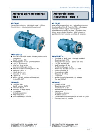 A-9
LINHASDEPRODUTOS
MOTORES ELÉTRICOS DE CORRENTE ALTERNADA
Motores para Redutores
Tipo 1
Motofreio para
Redutores - Tipo 1
APLICAÇÕES
Transportadoras lineares, máquinas de papel e celulose,
tornos diversos e máquinas operatrizes em geral.
CARACTERÍSTICAS
Ponta de eixo e flange especial para acoplamento direto
em redutores
Grau de proteção: IP55
Vedação especial: oil seal – retentor com mola
Carcaças: ferro fundido
Bujão para dreno de óleo
Anel para centrifugação do óleo
Potências: 0,16 a 15cv (carcaças 63 a 132M)
Isolamento: classe “B”
Fator de Serviço: 1,15
Rolamento de Esferas
Categoria N
Tensões:220/380V, 380/660V ou 220/380/440V
Cor: Azul RAL 5007
OPCIONAIS
Freqüência: 50Hz
Grau de proteção: IPW55
Isolamento: F ou H
Resistência de aquecimento
Prensa-cabos
Ventilador de alumínio
PT100 nos mancais
Outros opcionais por consulta
DADOS ELÉTRICOS: VER PÁGINAS B-18
DADOS MECÂNICOS: VER PÁGINA C-9
APLICAÇÕES
Especialmente desenvolvida para a aplicação em redutores
de velocidade, a linha de Motofreios WEG é indicada para
aplicações onde são exigidas paradas rápidas,
posicionamento, economia de tempo e segurança como:
talhas, pontes rolantes, elevadores, polias automáticas,
guinchos e diversas máquinas operatrizes de uso geral.
CARACTERÍSTICAS
- Freio Especial Lenze (maior conjugado frenagem)
- Grau de proteção: IP55
- Vedação Especial: oil seal – retentor com mola
- Carcaças: ferro fundido
- Bujão para dreno de óleo
- Anel de centrifugação de óleo
- Potências: 0,16 a 15 cv (carcaças 63 a 132M)
- Isolamento: classe “B”
- Fator de Serviço: 1,15
- Rolamento de esferas
- Categoria N
- Tensões: 220/380V, 380/660V ou 220/380/440V
- Cor: Azul RAL 5007
OPCIONAIS
- Freqüência: 50Hz
- Grau de proteção: IPW55
- Isolamento: “F” ou “H”
- Resistência de aquecimento
- Prensa-cabos
- Ventilador de alumínio
- PT100 nos mancais
- Destravamento manual do freio (exceto para carcaça 63)
- Outros opcionais por consulta
DADOS ELÉTRICOS: VER PÁGINAS B-18
DADOS MECÂNICOS: VER PÁGINA C-10
 