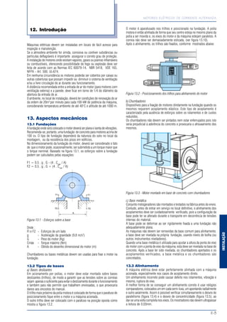 MOTORES ELÉTRICOS DE CORRENTE ALTERNADA
E-3
INSTALAÇÃO
12. Introdução
Máquinas elétricas devem ser instaladas em locais de fácil acesso para
inspeção e manutenção.
Se a atmosfera ambiente for úmida, corrosiva ou contiver substâncias ou
partículas deflagráveis é importante assegurar o correto grau de proteção.
A instalação de motores onde existam vapores, gases ou poeiras inflamáveis
ou combustíveis, oferecendo possibilidade de fogo ou explosão deve ser
feita de acordo com as Normas IEC 60079-14, NBR 5418, VDE 165,
NFPA - Art. 500, UL-674.
Em nenhuma circunstância os motores poderão ser cobertos por caixas ou
outras coberturas que possam impedir ou diminuir o sistema de ventilação
e/ou a livre circulação do ar durante seu funcionamento.
A distância recomendada entre a entrada de ar do motor (para motores com
ventilação externa) e a parede, deve ficar em torno de 1/4 do diâmetro da
abertura da entrada de ar.
0 ambiente, no local de instalação, deverá ter condições de renovação do ar
da ordem de 20m3
por minuto para cada 100 kW de potência da máquina,
considerando temperatura ambiente de até 40°C e altitude de até 1000 m.
13. Aspectos mecânicos
13.1 Fundações
Afundaçãoondeserácolocadoomotordeveráserplanaeisentadevibrações.
Recomenda-se, portanto, uma fundação de concreto para motores acima de
100 cv. O tipo de fundação dependerá da natureza do solo no local da
montagem, ou da resistência dos pisos em edifícios.
No dimensionamento da fundação do motor, deverá ser considerado o fato
de que o motor pode, ocasionalmente, ser submetido a um torque maior que
o torque nominal. Baseado na figura 13.1, os esforços sobre a fundação
podem ser calculados pelas equações:
F1 = 0.5 . g . G - (4 . Cmáx
/ A)
F2 = 0.5 . g . G + (4 . Cmáx
/ A)
Figura 13.1 - Esforços sobre a base
Onde :
Fl e F2 - Esforços de um lado
g - Aceleração da gravidade (9.8 m/s2
)
G - Peso do motor (Kg)
Cmáx - Torque máximo (Nm)
A - Obtido do desenho dimensional do motor (m)
Chumbadores ou bases metálicas devem ser usadas para fixar o motor na
fundação.
13.2 Tipos de bases
a) Bases deslizantes
Em acionamento por polias, o motor deve estar montado sobre bases
deslizantes (trilhos), de modo a garantir que as tensões sobre as correias
sejam apenasosuficienteparaevitarodeslizamentoduranteofuncionamento
e também para não permitir que trabalhem enviesadas, o que provocaria
danos aos encostos do mancal.
O trilho mais próximo da polia motora é colocado de forma que o parafuso de
posicionamento fique entre o motor e a máquina acionada.
O outro trilho deve ser colocado com o parafuso na posição oposta como
mostra a figura 13.2.
O motor é aparafusado nos trilhos e posicionado na fundação. A polia
motora é então alinhada de forma que seu centro esteja no mesmo plano da
polia a ser movida e, os eixos do motor e da máquina estejam paralelos. A
correia não deve ser demasiadamente esticada, (ver figura 13.10).
Após o alinhamento, os trilhos são fixados, conforme mostrados abaixo:
Figura 13.2 - Posicionamento dos trilhos para alinhamento do motor
b) Chumbadores
Dispositivos para a fixação de motores diretamente na fundação quando os
mesmos requerem acoplamento elástico. Este tipo de acoplamento é
caracterizado pela ausência de esforços sobre os rolamentos e de custos
reduzidos.
Os chumbadores não devem ser pintados nem estar enferrujados pois isto
seria prejudicial à aderência do concreto e provocaria o afrouxamento dos
mesmos.
Figura 13.3 - Motor montado em base de concreto com chumbadores
c) Base metálica
Conjunto motogeradores são montados e testados na fábrica antes do envio.
Contudo, antes de entrar em serviço no local definitivo, o alinhamento dos
acoplamentos deve ser cuidadosamente verificado, pois a configuração da
base pode ter se alterado durante o transporte em decorrência de tensões
internas do material.
A base pode se deformar ao ser rigidamente fixada a uma fundação não
adequadamente plana.
As máquinas não devem ser removidas da base comum para alinhamento;
a base deve ser nivelada na própria fundação, usando níveis de bolha (ou
outros instrumentos niveladores).
Quando uma base metálica é utilizada para ajustar a altura da ponta do eixo
do motor com a ponta de eixo da máquina, esta deve ser nivelada na base de
concreto. Após a base ter sido nivelada, os chumbadores apertados e os
acoplamentos verificados, a base metálica e os chumbadores são
concretados.
13.3 Alinhamento
A máquina elétrica deve estar perfeitamente alinhada com a máquina
acionada, especialmente nos casos de acoplamento direto.
Um alinhamento incorreto pode causar defeito nos rolamentos, vibração e
mesmo, ruptura do eixo.
A melhor forma de se conseguir um alinhamento correto é usar relógios
comparadores, colocados um em cada semi-luva, um apontando radialmente
e outro axialmente. Assim é possível verificar simultaneamente o desvio de
paralelismo (figura 13.4) e o desvio de concentricidade (figura 13.5), ao
dar-se uma volta completa nos eixos. Os mostradores não devem ultrapassar
a leitura de 0,03mm.
 