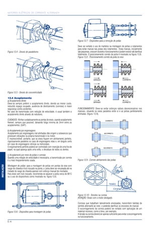 MOTORES ELÉTRICOS DE CORRENTE ALTERNADA
E-4
INSTALAÇÃO
Figura 13.4 - Desvio de paralelismo
Figura 13.5 - Desvio de concentricidade
13.4 Acoplamento
a) Acoplamento direto
Deve-se sempre preferir o acoplamento direto, devido ao menor custo,
reduzido espaço ocupado, ausência de deslizamento (correias) e maior
segurança contra acidentes.
No caso de transmissão com redução de velocidade, é usual também o
acoplamento direto através de redutores.
CUIDADOS:Alinhar cuidadosamente as pontas de eixos, usando acoplamento
flexível, sempre que possível, deixando folga mínima de 3mm entre os
acoplamentos (GAP).
b) Acoplamento por engrenagens
Acoplamento por engrenagens mal alinhadas dão origem a solavancos que
provocam vibrações na própria transmissão e no motor.
É imprescindível, portanto, que os eixos fiquem em alinhamento perfeito,
rigorosamente paralelos no caso de engrenagens retas e, em ângulo certo
em caso de engrenagens cônicas ou helicoidais.
O engrenamento perfeito poderá ser controlado com inserção de uma tira de
papel, na qual apareça após uma volta, o decalque de todos os dentes.
c) Acoplamento por meio de polias e correias
Quando uma relação de velocidade é necessária, a transmissão por correia
é a mais freqüentemente usada.
Montagem de polias: para a montagem de polias em pontas de eixo com
rasgo de chaveta e furo roscado na ponta, a polia deve ser encaixada até na
metade do rasgo da chaveta apenas com esforço manual do montador.
Para eixos sem furo roscado, recomenda-se aquecer a polia cerca de 80°C
ou o uso de dispositivos como mostrado na figura 13.6.
Figura 13.6 - Dispositivo para montagem de polias
Figura 13.7 - Dispositivo para a remoção de polias
Deve ser evitado o uso de martelos na montagem de polias e rolamentos
para evitar marcas nas pistas dos rolamentos. Estas marcas, inicialmente
sãopequenas,crescemduranteofuncionamentoepodemevoluiratédanificar
totalmente. O posicionamento correto da polia é mostrado na figura 13.8.
Figura 13.8 - Posicionamento correto da polia no eixo
FUNCIONAMENTO: Deve-se evitar esforços radiais desnecessários nos
mancais, situando os eixos paralelos entre si e as polias perfeitamente
alinhadas (figura 13.9).
Figura 13.9 - Correto alinhamento das polias
Figura 13.10 - Tensões na correia
ATENÇÃO: Testar com o motor desligado.
Correias que trabalham lateralmente enviesadas, transmitem batidas de
sentido alternante ao rotor, e poderão danificar os encostos do mancal.
O escorregamento da correia poderá ser evitado com aplicação de um
material resinoso, como o breu, por exemplo.
A tensão na correia deverá ser apenas suficiente para evitar o escorregamento
no funcionamento.
 