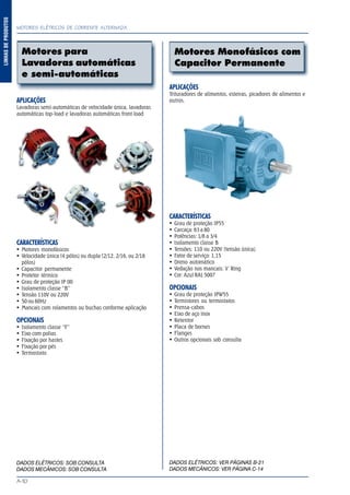 MOTORES ELÉTRICOS DE CORRENTE ALTERNADA
A-10
LINHASDEPRODUTOS
Motores Monofásicos com
Capacitor Permanente
APLICAÇÕES
Lavadoras semi-automáticas de velocidade única, lavadoras
automáticas top-load e lavadoras automáticas front-load
CARACTERÍSTICAS
Motores monofásicos
Velocidade única (4 pólos) ou dupla (2/12, 2/16, ou 2/18
pólos)
Capacitor permanente
Protetor térmico
Grau de proteção IP 00
Isolamento classe “B”
Tensão 110V ou 220V
50 ou 60Hz
Mancais com rolamentos ou buchas conforme aplicação
OPCIONAIS
Isolamento classe “F”
Eixo com polias
Fixação por hastes
Fixação por pés
Termostato
DADOS ELÉTRICOS: SOB CONSULTA
DADOS MECÂNICOS: SOB CONSULTA
APLICAÇÕES
Trituradores de alimentos, esteiras, picadores de alimentos e
outros.
CARACTERÍSTICAS
Grau de proteção IP55
Carcaça: 63 a 80
Potências: 1/8 a 3/4
Isolamento classe B
Tensões: 110 ou 220V (tensão única)
Fator de serviço: 1,15
Dreno automático
Vedação nos mancais: V´Ring
Cor: Azul RAL 5007
OPCIONAIS
Grau de proteção IPW55
Termistores ou termostatos
Prensa-cabos
Eixo de aço inox
Retentor
Placa de bornes
Flanges
Outros opcionais sob consulta
DADOS ELÉTRICOS: VER PÁGINAS B-21
DADOS MECÂNICOS: VER PÁGINA C-14
Motores para
Lavadoras automáticas
e semi-automáticas
 