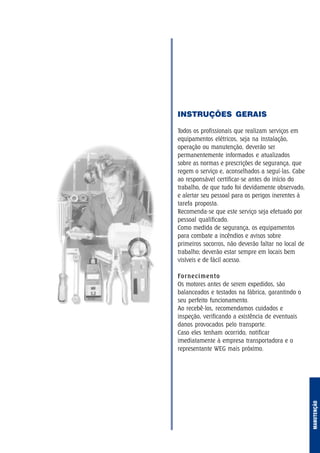 INSTRUÇÕES GERAIS
Todos os profissionais que realizam serviços em
equipamentos elétricos, seja na instalação,
operação ou manutenção, deverão ser
permanentemente informados e atualizados
sobre as normas e prescrições de segurança, que
regem o serviço e, aconselhados a seguí-las. Cabe
ao responsável certificar-se antes do início do
trabalho, de que tudo foi devidamente observado,
e alertar seu pessoal para os perigos inerentes à
tarefa proposta.
Recomenda-se que este serviço seja efetuado por
pessoal qualificado.
Como medida de segurança, os equipamentos
para combate a incêndios e avisos sobre
primeiros socorros, não deverão faltar no local de
trabalho; deverão estar sempre em locais bem
visíveis e de fácil acesso.
Fornecimento
Os motores antes de serem expedidos, são
balanceados e testados na fábrica, garantindo o
seu perfeito funcionamento.
Ao recebê-los, recomendamos cuidados e
inspeção, verificando a existência de eventuais
danos provocados pelo transporte.
Caso eles tenham ocorrido, notificar
imediatamente à empresa transportadora e o
representante WEG mais próximo.
MANUTENÇÃO
 