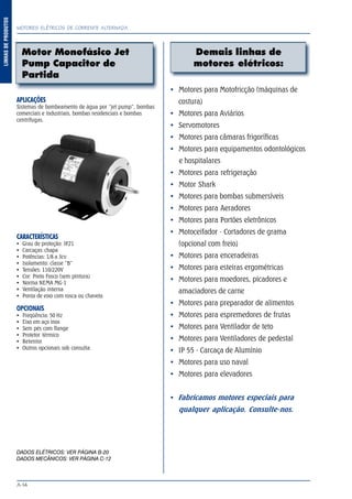 MOTORES ELÉTRICOS DE CORRENTE ALTERNADA
A-14
LINHASDEPRODUTOS
Demais linhas de
motores elétricos:
Motores para Motofricção (máquinas de
costura)
Motores para Aviários
Servomotores
Motores para câmaras frigoríficas
Motores para equipamentos odontológicos
e hospitalares
Motores para refrigeração
Motor Shark
Motores para bombas submersíveis
Motores para Aeradores
Motores para Portões eletrônicos
Motoceifador - Cortadores de grama
(opcional com freio)
Motores para enceradeiras
Motores para esteiras ergométricas
Motores para moedores, picadores e
amaciadores de carne
Motores para preparador de alimentos
Motores para espremedores de frutas
Motores para Ventilador de teto
Motores para Ventiladores de pedestal
IP 55 - Carcaça de Alumínio
Motores para uso naval
Motores para elevadores
Fabricamos motores especiais para
qualquer aplicação. Consulte-nos.
APLICAÇÕES
Sistemas de bombeamento de água por “jet pump”, bombas
comerciais e industriais, bombas residenciais e bombas
centrífugas.
CARACTERÍSTICAS
Grau de proteção: IP21
Carcaças: chapa
Potências: 1/8 a 3cv
Isolamento: classe “B”
Tensões: 110/220V
Cor: Preto Fosco (sem pintura)
Norma NEMA MG-1
Ventilação interna
Ponta de eixo com rosca ou chaveta
OPCIONAIS
Freqüência: 50 Hz
Eixo em aço inox
Sem pés com flange
Protetor térmico
Retentor
Outros opcionais sob consulta
DADOS ELÉTRICOS: VER PÁGINA B-20
DADOS MECÂNICOS: VER PÁGINA C-12
Motor Monofásico Jet
Pump Capacitor de
Partida
 