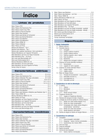 MOTORES ELÉTRICOS DE CORRENTE ALTERNADA
ÍndiceÍndiceÍndiceÍndiceÍndice
Linhas de produtos
Motor Trifásico IP55 .......................................................................... A-3
Motor Trifásico Alto Rendimento Plus ................................................ A-3
Motor Trifásico Inverter Duty TEBC..................................................... A-4
Motor Trifásico à Prova de Explosão ................................................... A-4
Motor Trifásico Não Acendível ........................................................... A-5
Motor Trifásico para Bomba de Combustível ...................................... A-5
Motor Trifásico para Bomba Monobloco ............................................. A-6
Motor Trifásico tipo Motofreio ............................................................ A-6
Motor Trifásico tipo Motosserra ......................................................... A-7
Motor Trifásico NEMA 56 .................................................................. A-7
Motor Trifásico Dahlander .................................................................. A-8
Motor Trifásico Jet Pump ................................................................... A-8
Motores para Redutores - Tipo 1 ........................................................ A-9
Motofreio para Redutores - Tipo 1...................................................... A-9
Motores para Lavadoras Automáticas e Semi-automáticas ............... A-10
Motores Monofásicos com Capacitor Permanente ............................ A-10
Motor Monofásico Jet Pump com flange incorporada ....................... A-11
Motor Monofásico IP55 – Uso Rural................................................ A-11
Mini-motor para Movimentação de Ar .............................................. A-12
Motor para Condicionadores de Ar ................................................... A-12
Motores Monofásicos NEMA 48 e 56.............................................. A-13
Motor Monofásico Jet Pump Split-phase ......................................... A-13
Motor Monofásico Jet Pump Capacitor de Partida ............................ A-14
Demais linhas de motores ............................................................... A-14
Características elétricas
Motor Trifásico IP55 ................................................................ B-3 e B-4
Motor Trifásico Alto Rendimento Plus ...................................... B-5 e B-6
Motor Trifásico Dahlander IP55 (duas velocidades) ................. B-7 e B-8
Motor Trifásico Inverter Duty TEBC......................................... B-9 e B-10
Motor Trifásico à Prova de Explosão ..................................... B-11 e B-12
Motor Trifásico Não Acendível ............................................. B-13 e B-14
Motor Trifásico para Bomba de Combustível .................................... B-15
Motor Trifásico tipo Motosserra ....................................................... B-15
Motor Trifásico para Bomba Monobloco ........................................... B-16
Motor Trifásico tipo Motofreio .......................................................... B-17
Motor Trifásico para Redutores e Motofreio para Redutores (tipo 1).. B-18
Motor Trifásico NEMA 56 ................................................................ B-19
Motores Monofásicos NEMA 48 e 56.............................................. B-19
Motor Trifásico Jet Pump ................................................................. B-20
Motor Monofásico Jet Pump Capacitor de Partida ............................ B-20
Motor Monofásico com Capacitor Permanente ................................. B-21
Motor Monofásico Jet Pump Split-phase ......................................... B-21
Motor Monofásico IP55 – Uso Rural................................................ B-22
Motor Monofásico Jet Pump com flange incorporada ....................... B-22
Mini-motores para Movimentação de Ar .......................................... B-23
Características mecânicas
Motor Trifásico IP55 ..........................................................................C-3
Motor Trifásico Alto Rendimento Plus ................................................C-3
Motor Trifásico Não Acendível ...........................................................C-3
Motor Trifásico Dahlander IP55 (duas velocidades) ...........................C-3
Motor Trifásico Inverter Duty TEBC.....................................................C-4
Motor Trifásico à Prova de Explosão ...................................................C-5
Motor Trifásico para Bomba de Combustível ......................................C-6
Motor Trifásico tipo Motosserra .........................................................C-6
Motor Trifásico para Bomba Monobloco .............................................C-7
Motor Trifásico tipo Motofreio ............................................................C-8
Motor Trifásico para Redutores........................................................... C-9
Motor Trifásico para Redutores - com freio ....................................... C-10
Motor Trifásico NEMA 56 ................................................................C-11
Motores Monofásicos NEMA 48 e 56..............................................C-11
Motor Trifásico Jet Pump ................................................................. C-12
Motor Monofásico Jet Pump Capacitor de Partida ............................C-12
Motor Monofásico Jet Pump Split-phase .........................................C-13
Motor Monofásico com Capacitor Permanente .................................C-14
Motor Monofásico IP55 – Uso Rural................................................C-14
Motor Monofásico Jet Pump com flange incorporada - quadrada ......C-15
Motor Monofásico Jet Pump com flange incorporada - redonda ........C-16
Mini-motores para Movimentação de ar...........................................C-17
Motores para Condicionadores de Ar................................................C-18
Dimensões das flanges ................................................................... C-19
Formas construtivas normalizadas ................................................... C-19
Especificação
1. Noções fundamentais ............................................................... D-3
1.1. Motores elétricos ................................................................D-3
1.2. Conceitos básicos............................................................... D-4
1.2.1. Conjugado ..............................................................D-4
1.2.2. Energia e potência mecânica................................... D-4
1.2.3. Energia e potência elétrica ......................................D-4
1.2.4. Potências aparente, ativa e reativa ..........................D-5
1.2.5. Fator de potência ....................................................D-5
1.2.6. Rendimento ............................................................D-7
1.2.7. Relação entre conjugado e potência ........................D-7
1.3. Sistemas de corrente alternada monofásica ......................... D-7
1.3.1. Generalidades ........................................................D-7
1.3.2. Ligações em série e paralelo ..................................D-7
1.4. Sistemas de corrente alternada trifásica ..............................D-7
1.4.1. Ligação triângulo ....................................................D-8
1.4.2. Ligação estrela ....................................................... D-8
1.5. Motor de indução trifásico ................................................... D-9
1.5.1. Princípio de funcionamento – campo girante ........... D-9
1.5.2. Velocidade síncrona (ns
).......................................D-10
1.5.3. Escorregamento (s)...............................................D-10
1.5.4. Velocidade nominal ..............................................D-10
2. Características da rede de alimentação ..............................D-11
2.1. O sistema .........................................................................D-11
2.1.1. Trifásico ...............................................................D-11
2.1.2. Monofásico ..........................................................D-11
2.2. Tensão nominal .................................................................D-11
2.2.1. Tensão nominal múltipla .......................................D-11
2.3. Freqüência nominal (Hz) ...................................................D-12
2.3.1. Ligação em freqüências diferentes ........................D-12
2.4. Tolerância de variação de tensão e freqüência....................D-12
2.5. Limitação da corrente de partida em motores trifásicos......D-13
2.5.1. Partida com chave estrela-triângulo (Y-∆).............D-13
2.5.2. Partida com chave compensadora .........................D-14
2.5.3. Comparação entre chaves estrela-triângulo e
compensadoras “automáticas” .............................D-15
2.5.4. Partida com chave série-paralelo ..........................D-15
2.5.5. Partida eletrônica (soft-starter) .............................D-15
2.6. Sentido de rotação de motores de indução trifásicos ..........D-15
3. Características de aceleração ...............................................D-16
3.1. Conjugados .......................................................................D-16
3.1.1. Curva conjugado x velocidade ...............................D-16
3.1.2. Categorias – valores mínimos normalizados .........D-16
3.1.3. Características dos motores WEG .........................D-18
3.2. Inércia da carga .................................................................D-18
3.3. Tempo de aceleração .........................................................D-18
3.4. Regime de partida .............................................................D-19
3.5. Corrente de rotor bloqueado ...............................................D-19
3.5.1. Valores máximos normalizados .............................D-19
 