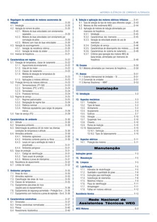 MOTORES ELÉTRICOS DE CORRENTE ALTERNADA
4. Regulagem da velocidade de motores assíncronos de
indução ............................................................................ D-20
4.1. Introdução ......................................................................... D-20
4.2. Variação do número de pólos ............................................. D-20
4.2.1. Motores de duas velocidades com enrolamentos
separados ............................................................. D-20
4.2.2. Motores de duas velocidades com enrolamento por
comutação de pólos .............................................. D-20
4.2.3. Motores com mais de duas velocidades ...............D-20
4.3. Variação do escorregamento ..............................................D-20
4.3.1. Variação da resistência rotórica ............................D-20
4.3.2. Variação da tensão do estator ............................... D-21
4.4. Inversor de freqüência........................................................D-21
5. Características em regime..................................................... D-22
5.1. Elevação de temperatura, classe de isolamento .................D-22
5.1.1. Aquecimento do enrolamento ................................D-22
5.1.2. Vida útil do motor ................................................. D-22
5.1.3. Classes de isolamento ......................................... D-23
5.1.4. Medida de elevação de temperatura do
enrolamento..........................................................D-23
5.1.5. Aplicações à motores elétricos ............................. D-23
5.2. Proteção térmica de motores elétricos ............................... D-23
5.2.1. Termorresistores (PT-100) ....................................D-23
5.2.2. Termistores (PTC e NTC)......................................D-24
5.2.3. Termostatos ..........................................................D-24
5.2.4. Protetores térmicos............................................... D-24
5.3. Regime de serviço............................................................. D-25
5.3.1. Regimes padronizados ..........................................D-25
5.3.2. Designação do regime tipo ................................... D-28
5.3.3. Potência nominal ..................................................D-28
5.3.4. Potências equivalentes para cargas de pequena
inércia ..................................................................D-28
5.4. Fator de serviço (FS) ......................................................... D-29
6. Características de ambiente ..................................................D-30
6.1. Altitude ............................................................................D-30
6.2. Temperatura ambiente........................................................D-30
6.3. Determinação da potência útil do motor nas diversas
condições de temperatura e altitude................................... D-30
6.4. Atmosfera ambiente .......................................................... D-30
6.4.1. Ambientes agressivos...........................................D-30
6.4.2. Ambientes contendo poeiras ou fibras ...................D-30
6.4.3. Locais em que a ventilação do motor é
prejudicada........................................................... D-31
6.4.4. Ambientes perigosos ............................................D-31
6.5. Graus de proteção ............................................................. D-31
6.5.1. Código de identificação ........................................D-31
6.5.2. Tipos usuais de proteção ......................................D-31
6.5.3. Motores à prova de intempéries ............................D-31
6.6. Resistência de aquecimento ..............................................D-32
6.7. Limites de ruídos .............................................................. D-32
7. Ambientes perigosos..............................................................D-35
7.1. Áreas de risco ................................................................... D-35
7.2. Atmosfera explosiva ..........................................................D-35
7.3. Classificação das áreas de risco ....................................... D-35
7.4. Classes de temperatura ..................................................... D-35
7.5. Equipamentos para áreas de risco
(opções para os equipamentos) ......................................... D-36
7.6. Equipamentos de segurança aumentada – Proteção Ex-e ....D-36
7.7. Equipamentos com invólucros a prova de explosão – Ex-d ..D-36
8. Características construtivas ................................................... D-37
8.1. Dimensões ........................................................................D-37
8.2. Formas construtivas normalizadas ..................................... D-37
8.3. Pintura ............................................................................D-40
8.4 Revestimento Autoforético. ................................................D-40
9. Seleção e aplicação dos motores elétricos trifásicos .........D-41
9.1. Guia de seleção do tipo de motor para diferentes cargas ....D-43
9.2. Motores de Alto rendimento WEG ......................................D-44
9.3. Aplicação de motores de indução alimentados por
inversores de freqüência ....................................................D-45
9.3.1. Introdução .............................................................D-45
9.3.2. Características dos inversores ..............................D-45
9.3.3. Variação da velocidade através do uso de
inversores ............................................................D-46
9.3.4. Condições de serviço ...........................................D-48
9.3.5. Características de desempenho dos motores .........D-48
9.3.6. Características do sistema de isolamento.............D-49
9.3.7. Critérios para operação dos motores WEG de
baixa tensão, alimentados por inversores de
freqüência ............................................................D-49
10. Ensaios ............................................................................ D-50
10.1.Motores alimentados por inversores de freqüência .............D-50
11. Anexos ............................................................................ D-51
11.1.Sistema Internacional de Unidades – SI .............................D-51
11.2.Conversão de unidades ..................................................... D-51
11.3.Normas Brasileiras – ABNT ............................................... D-53
Instalação
12. Introdução ................................................................................ E-3
13. Aspectos mecânicos .............................................................. E-3
13.1. Fundações .................................................................... E-3
13.2. Tipos de bases ............................................................. E-3
13.3. Alinhamento ................................................................. E-3
13.4. Acoplamento................................................................. E-4
13.5. Gráficos ....................................................................... E-7
13.6. Vibração ..................................................................... E-10
13.7. Suspensão livre .......................................................... E-10
13.8. Chaveta ...................................................................... E-10
13.9. Pontos de medição...................................................... E-10
13.10. Balanceamento ........................................................... E-10
13.10.1. Definição..................................................... E-10
13.10.2. Tipos de balanceamento .............................. E-10
14. Aspectos elétricos ................................................................ E-11
14.1. Proteção dos motores ................................................. E-11
Manutenção
Instruções gerais ............................................................................ F-3
15. Manutenção ............................................................................ F-5
16. Limpeza .................................................................................. F-5
17. Lubrificação ............................................................................ F-5
17.1. Intervalos de relubrificação ........................................... F-5
17.2. Qualidade e quantidade de graxa ................................... F-8
17.3. Instruções para lubrificação .......................................... F-8
17.4. Substituição de rolamentos ........................................... F-8
17.5. Motofreio trifásico ........................................................ F-9
17.6. Placa de identificação ................................................ F-11
17.7. Armazenagem ............................................................. F-11
17.8. Falhas em motores elétricos ....................................... F-12
Assistência técnica....................................................................... F-13
Rede Nacional de
Assistentes Técnicos WEG
WEG Motores .................................................................................. G-3
 
