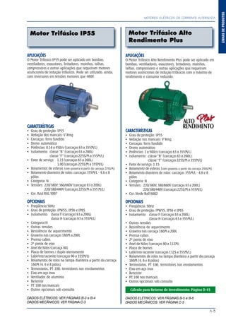 A-3
LINHASDEPRODUTOS
MOTORES ELÉTRICOS DE CORRENTE ALTERNADA
APLICAÇÕES
O Motor Trifásico IP55 pode ser aplicado em bombas,
ventiladores, exaustores, britadores, moinhos, talhas,
compressores e outras aplicações que requeiram motores
assíncronos de indução trifásicos. Pode ser utilizado, ainda,
com inversores em tensões menores que 460V.
CARACTERÍSTICAS
Grau de proteção: IP55
Vedação dos mancais: V’Ring
Carcaças: ferro fundido
Dreno automático
Potências: 0,16 a 450cv (carcaças 63 a 355M/L)
Isolamento: classe “B” (carcaças 63 a 200L)
classe “F” (carcaças 225S/M a 355M/L)
Fator de serviço: 1,15 (carcaças 63 a 200L)
1,00 (carcaças 225S/M a 355M/L)
Rolamentos de esferas (com graxeira a partir da carcaça 225S/M)
Rolamento dianteiro de rolos: carcaças 355M/L - 4,6 e 8
pólos
Categoria: N
Tensões: 220/380V; 380/660V (carcaças 63 a 200L)
220/380/440V (carcaças 225S/M a 355 M/L)
Cor: Azul RAL 5007
OPCIONAIS
Freqüência 50Hz
Grau de proteção: IPW55, IP56 e IP65
Isolamento: classe F (carcaças 63 a 200L)
classe H (carcaças 63 a 355M/L)
Categoria H
Outras tensões
Resistência de aquecimento
Graxeira nas carcaças 160M a 200L
Prensa-cabos
2ª ponta de eixo
Anel de Nilos (carcaça 80)
Placa de bornes / duplo aterramento
Labirinto taconite (carcaças 90 a 355M/L)
Rolamentos de rolos na tampa dianteira a partir da carcaça
160M (4, 6 e 8 pólos)
Termostatos, PT 100, termistores nos enrolamentos
Eixo em aço inox
Ventilador de alumínio
Retentor
PT 100 nos mancais
Outros opcionais sob consulta
DADOS ELÉTRICOS: VER PÁGINAS B-3 e B-4
DADOS MECÂNICOS: VER PÁGINA C-3
APLICAÇÕES
O Motor Trifásico Alto Rendimento Plus pode ser aplicado em
bombas, ventiladores, exaustores, britadores, moinhos,
talhas, compressores e outras aplicações que requeiram
motores assíncronos de indução trifásicos com o máximo de
rendimento e consumo reduzido.
CARACTERÍSTICAS
Grau de proteção: IP55
Vedação nos mancais: V’Ring
Carcaças: ferro fundido
Dreno automático
Potências: 1 a 500cv (carcaças 63 a 355M/L)
Isolamento: classe “B” (carcaças 63 a 200L);
classe “F” (carcaças 225S/M a 355M/L)
Fator de serviço: 1.15
Rolamento de esferas (com graxeira a partir da carcaça 250S/M)
Rolamento dianteiro de rolos: carcaças 355M/L - 4,6 e 8
pólos
Categoria: N
Tensões: 220/380V, 380/660V (carcaças 63 a 200L)
220/380/440V (carcaças 225S/M a 355M/L)
Cor: Verde Rall 6002
OPCIONAIS
Freqüência: 50Hz
Grau de proteção: IPW55, IP56 e IP65
Isolamento: classe F (carcaças 63 a 200L)
classe H (carcaças 63 a 355M/L)
Outras tensões
Resistência de aquecimento
Graxeira nas carcaça 160M a 200L
Prensa-cabos
2ª ponta de eixo
Anel de Nilos (carcaças 90 a 112M)
Placa de bornes
Labirinto taconite (carcaças 132S a 355M/L)
Rolamentos de rolos na tampa dianteira a partir da carcaça
160M (4, 6 e 8 pólos)
Termostatos, PT 100, termistores nos enrolamentos
Eixo em aço inox
Retentor
PT 100 nos mancais
Outros opcionais sob consulta
Cálculo para Retorno de Investimento: Página D-45
DADOS ELÉTRICOS: VER PÁGINAS B-5 e B-6
DADOS MECÂNICOS: VER PÁGINA C-3
Motor Trifásico IP55 Motor Trifásico Alto
Rendimento Plus
LINHASDEPRODUTOS
MOTORES ELÉTRICOS DE CORRENTE ALTERNADA
 
