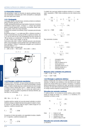 ESPECIFICAÇÃO
MOTORES ELÉTRICOS DE CORRENTE ALTERNADA
D-4
1.2 Conceitos básicos
São apresentados a seguir os conceitos de algumas grandezas básicas,
cuja compreensão é necessária para melhor acompanhar as explicações
das outras partes deste manual.
1.2.1 Conjugado
O conjugado (também chamado torque, momento ou binário) é a medida do
esforço necessário para girar um eixo.
Ésabido,pelaexperiênciapráticaque,paralevantarumpesoporumprocesso
semelhante ao usado em poços - ver figura 1.1 - a força F que é preciso
aplicar à manivela depende do comprimento l da manivela. Quanto maior
for a manivela, menor será a força necessária.
Se dobrarmos o tamanho l da manivela, a força F necessária será diminuída
à metade.
No exemplo da figura 1.1, se o balde pesa 20N e o diâmetro do tambor é
0,20m, a corda transmitirá uma força de 20N na superfície do tambor, isto
é, a 0,10m do centro do eixo. Para contrabalançar esta força, precisam de
10N na manivela, se o comprimento l for de 0,20m. Se l for o dobro, isto
é, 0,40m, a força F será a metade, ou seja 5N.
Como vemos, para medir o “esforço” necessário para girar o eixo não basta
definir a força empregada: é preciso também dizer a que distância do eixo a
força é aplicada. O “esforço” é medido pelo conjugado, que é o produto da
força pela distância, F x l.
No exemplo citado, o conjugado vale:
C = 20N x 0,10m = 10N x 0,20m = 5N x 0,40m = 2,0N.m.
C = F . l ( N . m )
Figura 1.1
1.2.2 Energia e potência mecânica
A potência mede a “velocidade” com que a energia é aplicada ou consumida.
No exemplo anterior, se o poço tem 24,5 metros de profundidade, a energia
gasta, ou trabalho realizado para trazer o balde do fundo até a boca do poço
é sempre a mesma, valendo 20N x 24,5m = 490Nm (note que a unidade
de medida de energia mecânica, Nm, é a mesma que usamos para o
conjugado - trata-se, no entanto, de grandezas de naturezas diferentes, que
não devem ser confundidas).
W = F . d ( N . m )
OBS.: 1Nm = 1J = W . ∆ t
A potência exprime a rapidez com que esta energia é aplicada e se calcula
dividindo a energia ou trabalho total pelo tempo gasto em realizá-lo. Assim,
se usarmos um motor elétrico capaz de erguer o balde de água em 2,0
segundos, a potência necessária será:
490
P1
= —— = 245W
2,0
Se usarmos um motor mais potente, com capacidade de realizar o trabalho
em 1,3 segundos, a potência necessária será:
490
P2
= —— = 377W
1,3
A unidade mais usual para medida de potência mecânica é o cv (cavalo-
vapor), equivalente a 736W. Então as potências dos dois motores acima
serão:
245 1 377 1
P1
= —— = — cv P2
= —— = — cv
736 3 736 2
F . d
Pmec
= ———— ( W )
t
como, 1cv = 736W então,
F . d
Pmec
= ———— ( cv )
736 . t
Para movimentos circulares
C = F . r ( N.m )
π . d. n
v = ———— ( m/s )
60
F . d
Pmec
= ———— ( cv )
736 . t
onde:
C = conjugado em Nm
F = força em N
l = braço de alavanca em m
r = raio da polia em m
v = velocidade angular em m/s
d = diâmetro da peça em m
n = velocidade em rpm
Relação entre unidades de potência
P (kW) = 0,736 . P (cv) ou
P (cv) = 1,359 P (kW)
1.2.3 Energia e potência elétrica
Embora a energia seja uma coisa só, ela pode se apresentar de formas
diferentes. Se ligarmos uma resistência a uma rede elétrica com tensão,
passará uma corrente elétrica que irá aquecer a resistência. A resistência
absorve energia elétrica e a transforma em calor, que também é uma forma
de energia. Um motor elétrico absorve energia elétrica da rede e a transforma
em energia mecânica disponível na ponta do eixo.
Circuitos de corrente contínua
A “potência elétrica”, em circuitos de corrente contínua, pode ser obtida
através da relação da tensão ( U ), corrente ( I ) e resistência ( R )
envolvidas no circuito, ou seja:
P = U . I ( W )
ou,
U 2
P = —— ( W )
R
ou,
P = RI2
( W)
Onde: U = tensão em volt
I = corrente em ampére
R = resistência em ohm
P = potência média em watt
Circuitos de corrente alternada
a) Resistência
 