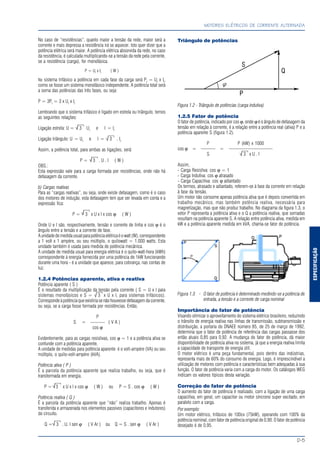 ESPECIFICAÇÃO
MOTORES ELÉTRICOS DE CORRENTE ALTERNADA
D-5
No caso de “resistências”, quanto maior a tensão da rede, maior será a
corrente e mais depressa a resistência irá se aquecer. Isto quer dizer que a
potência elétrica será maior. A potência elétrica absorvida da rede, no caso
da resistência, é calculada multiplicando-se a tensão da rede pela corrente,
se a resistência (carga), for monofásica.
P = Uf
x If
( W )
No sistema trifásico a potência em cada fase da carga será Pf
= Uf
x If
,
como se fosse um sistema monofásico independente. A potência total será
a soma das potências das três fases, ou seja:
P = 3Pf
= 3 x Uf
x If
Lembrando que o sistema trifásico é ligado em estrela ou triângulo, temos
as seguintes relações:
Ligação estrela: U = 3 Uf
e I = If
Ligação triângulo: U = Uf
e I = 3 . If
Assim, a potência total, para ambas as ligações, será:
P = 3 . U . I ( W )
OBS.:
Esta expressão vale para a carga formada por resistências, onde não há
defasagem da corrente.
b) Cargas reativas
Para as “cargas reativas”, ou seja, onde existe defasagem, como é o caso
dos motores de indução, esta defasagem tem que ser levada em conta e a
expressão fica:
P = 3 x U x I x cos ϕ ( W )
Onde U e I são, respectivamente, tensão e corrente de linha e cos ϕ é o
ângulo entre a tensão e a corrente de fase.
Aunidadedemedidausualparapotênciaelétricaéowatt(W),correspondente
a 1 volt x 1 ampère, ou seu múltiplo, o quilowatt = 1.000 watts. Esta
unidade também é usada para medida de potência mecânica.
A unidade de medida usual para energia elétrica é o quilo-watt-hora (kWh)
correspondente à energia fornecida por uma potência de 1kW funcionando
durante uma hora - é a unidade que aparece, para cobrança, nas contas de
luz.
1.2.4 Potências aparente, ativa e reativa
Potência aparente ( S )
É o resultado da multiplicação da tensão pela corrente ( S = U x I para
sistemas monofásicos e S = 3 x U x I, para sistemas trifásicos).
Corresponde à potência que existiria se não houvesse defasagem da corrente,
ou seja, se a carga fosse formada por resistências. Então,
P
S = ——— ( V A )
cos ϕ
Evidentemente, para as cargas resistivas, cos ϕ = 1 e a potência ativa se
confunde com a potência aparente.
A unidade de medidas para potência aparente é o volt-ampére (VA) ou seu
múltiplo, o quilo-volt-ampère (kVA).
Potência ativa ( P )
É a parcela da potência aparente que realiza trabalho, ou seja, que é
transformada em energia.
P = 3 x U x I x cos ϕ ( W ) ou P = S . cos ϕ ( W )
Potência reativa ( Q )
É a parcela da potência aparente que “não” realiza trabalho. Apenas é
transferida e armazenada nos elementos passivos (capacitores e indutores)
do circuito.
Q = 3 . U. I sen ϕ ( V Ar ) ou Q = S . sen ϕ ( V Ar )
Triângulo de potências
Figura 1.2 - Triângulo de potências (carga indutiva)
1.2.5 Fator de potência
O fator de potência, indicado por cos ϕ, onde ϕ é o ângulo de defasagem da
tensão em relação à corrente, é a relação entre a potência real (ativa) P e a
potência aparente S (figura 1.2).
P P (kW) x 1000
cos ϕ = ——— = —————————
S 3 x U . I
Assim,
- Carga Resistiva: cos ϕ = 1
- Carga Indutiva: cos ϕ atrasado
- Carga Capacitiva: cos ϕ adiantado
Os termos, atrasado e adiantado, referem-se à fase da corrente em relação
à fase da tensão.
Um motor não consome apenas potência ativa que é depois convertida em
trabalho mecânico, mas também potência reativa, necessária para
magnetização, mas que não produz trabalho. No diagrama da figura 1.3, o
vetor P representa a potência ativa e o Q a potência reativa, que somadas
resultam na potência aparente S. A relação entre potência ativa, medida em
kW e a potência aparente medida em kVA, chama-se fator de potência.
Figura 1.3 - O fator de potência é determinado medindo-se a potência de
entrada, a tensão e a corrente de carga nominal
Importância do fator de potência
Visando otimizar o aproveitamento do sistema elétrico brasileiro, reduzindo
o trânsito de energia reativa nas linhas de transmissão, subtransmissão e
distribuição, a portaria do DNAEE número 85, de 25 de março de 1992,
determina que o fator de potência de referência das cargas passasse dos
então atuais 0,85 para 0,92. A mudança do fator de potência, dá maior
disponibilidade de potência ativa no sistema, já que a energia reativa limita
a capacidade de transporte de energia útil.
O motor elétrico é uma peça fundamental, pois dentro das indústrias,
representa mais de 60% do consumo de energia. Logo, é imprescindível a
utilização de motores com potência e características bem adequadas à sua
função. O fator de potência varia com a carga do motor. Os catálogos WEG
indicam os valores típicos desta variação.
Correção do fator de potência
O aumento do fator de potência é realizado, com a ligação de uma carga
capacitiva, em geral, um capacitor ou motor síncrono super excitado, em
paralelo com a carga.
Por exemplo:
Um motor elétrico, trifásico de 100cv (75kW), operando com 100% da
potência nominal, com fator de potência original de 0,90. O fator de potência
desejado é de 0,95.
√
√
√
√
√
√
√
√
 