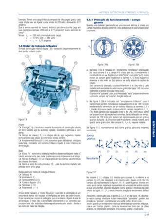 ESPECIFICAÇÃO
MOTORES ELÉTRICOS DE CORRENTE ALTERNADA
D-9
Exemplo: Temos uma carga trifásica composta de três cargas iguais; cada
carga é feita para ser ligada a uma tensão de 220 volts, absorvendo 5,77
ampéres.
Qual a tensão nominal do sistema trifásico que alimenta esta carga em
suas condições normais (220 volts e 5,77 ampéres)? Qual a corrente de
linha?
Temos Uf
= 220 volts (normal de cada carga)
U = 1,732 x 220 = 380 volts
I = If
= 5,77 ampéres
1.5 Motor de indução trifásico
O motor de indução trifásico (figura 1.9) é composto fundamentalmente de
duas partes: estator e rotor.
Figura 1.9
Estator
Carcaça ( 1 ) - é a estrutura suporte do conjunto; de construção robusta
em ferro fundido, aço ou alumínio injetado, resistente à corrosão e com
aletas.
Núcleo de chapas ( 2 ) - as chapas são de aço magnético, tratatas
termicamente para reduzir ao mínimo as perdas no ferro.
Enrolamento trifásico ( 8 ) - três conjuntos iguais de bobinas, uma para
cada fase, formando um sistema trifásico ligado à rede trifásica de
alimentação.
Rotor
Eixo ( 7 ) - transmite a potência mecânica desenvolvida pelo motor. É
tratado termicamente para evitar problemas como empenamento e fadiga.
Núcleo de chapas ( 3 ) - as chapas possuem as mesmas características
das chapas do estator.
Barras e anéis de curto-circuito ( 12 ) - são de alumínio injetado sob
pressão numa única peça.
Outras partes do motor de indução trifásico:
Tampa ( 4 )
Ventilador ( 5 )
Tampa defletora ( 6 )
Caixa de ligação ( 9 )
Terminais ( 10 )
Rolamentos ( 11 )
O foco deste manual é o “motor de gaiola”, cujo rotor é constituído de um
conjunto de barras não isoladas e interligadas por anéis de curto-circuito.
O que caracteriza o motor de indução é que só o estator é ligado à rede de
alimentação. O rotor não é alimentado externamente e as correntes que
circulam nele, são induzidas eletromagneticamente pelo estator, donde o
seu nome de motor de indução.
1.5.1 Princípio de funcionamento - campo
girante
Quando uma bobina é percorrida por uma corrente elétrica, é criado um
campo magnético dirigido conforme o eixo da bobina e de valor proporcional
à corrente.
Figura 1.10a Figura 1.10b
a) Na figura 1.10a é indicado um “enrolamento monofásico” atravessado
por uma corrente I, e o campo H é criado por ela; o enrolamento é
constituído de um par de pólos (um pólo “norte” e um pólo “sul”), cujos
efeitos se somam para estabelecer o campo H. O fluxo magnético
atravessa o rotor entre os dois pólos e se fecha através do núcleo do
estator.
Se a corrente I é alternada, o campo H também é, e o seu valor a cada
instante será representando pelo mesmo gráfico da figura 1.4b, inclusive
invertendo o sentido em cada meio ciclo.
O campo H é “pulsante” pois, sua intensidade “varia” proporcionalmente
à corrente, sempre na “mesma” direção norte-sul.
b) Na figura 1.10b é indicado um “enrolamento trifásico”, que é
transformado por três monofásicos espaçados entre si de 120o
. Se este
enrolamento for alimentado por um sistema trifásico, as correntes I1
, I2
e
I3
criarão, do mesmo modo, os seus próprios campos magnéticos H1
, H2
e H3
. Estes campos são espaçados entre si de 120o
. Além disso, como
são proporcionais às respectivas correntes, serão defasados no tempo,
também de 120o
entre si e podem ser representandos por um gráfico
igual ao da figura 1.6. O campo total H resultante, a cada instante, será
igual à soma gráfica dos três campos H1
, H2
e H3
naquele instante.
Na figura 1.11, representamos esta soma gráfica para seis instantes
sucessivos.
Figura 1.11
No instante ( 1 ), a figura 1.6, mostra que o campo H1
é máximo e os
campos H2
e H3
são negativos e de mesmo valor, iguais a 0,5. Os três
campos são representados na figura 1.11 ( 1 ), parte superior, levando em
conta que o campo negativo é representado por uma seta de sentido oposto
ao que seria normal; o campo resultante (soma gráfica) é mostrado na parte
inferior da figura 1.11 ( 1 ), tendo a mesma direção do enrolamento da fase
1.
Repetindo a construção para os pontos 2, 3, 4, 5 e 6 da figura 1.6, observa-
se que o campo resultante H tem intensidade “constante”, porém sua
direção vai “girando”, completando uma volta no fim de um ciclo.
Assim,quandoumenrolamentotrifásicoéalimentadoporcorrentestrifásicas,
cria-se um “campo girante”, como se houvesse um único par de pólos
girantes, de intensidade constante. Este campo girante, criado pelo
7
8
9
10
1112
1
23
4
5
6
 