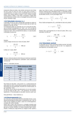 ESPECIFICAÇÃO
MOTORES ELÉTRICOS DE CORRENTE ALTERNADA
D-10
enrolamento trifásico do estator, induz tensões nas barras do rotor (linhas
de fluxo cortam as barras do rotor) as quais geram correntes, e
conseqüentemente, um campo no rotor, de polaridade oposta à do campo
girante. Como campos opostos se atraem e como o campo do estator
(campo girante) é rotativo, o rotor tende a acompanhar a rotação deste
campo. Desenvolve-se então, no rotor, um conjugado motor que faz com que
ele gire, acionando a carga.
1.5.2 Velocidade síncrona ( ns
)
A velocidade síncrona do motor é definida pela velocidade de rotação do
campo girante, a qual depende do número de pólos (2p) do motor e da
freqüência (f) da rede, em hertz.
Os enrolamentos podem ser construídos com um ou mais pares de pólos,
que se distribuem alternadamente (um “norte” e um “sul”) ao longo da
periferia do núcleo magnético. O campo girante percorre um par de pólos (p)
a cada ciclo. Assim, como o enrolamento tem pólos ou “p” pares de pólos,
a velocidade do campo será:
60 x f 120 x f
ns
= ———— = ———— (rpm)
p 2 p
Exemplos:
a) Qual a rotação síncrona de um motor de 6 pólos, 50Hz?
120 x 50
ns
= ———— = 1000 rpm
6
b) Motor de 12 pólos, 60Hz?
120 x 60
ns
= ———— = 600 rpm
12
Note que o número de pólos do motor terá que ser sempre par, para formar
os pares de pólos. Para as freqüências e “polaridades” usuais, as velocidades
síncronas são:
Tabela 1.3 - Velocidades síncronas
Rotação síncrona por minuto
Nº de pólos
60 Hertz 50 Hertz
2 3.600 3.000
4 1.800 1.500
6 1.200 1.000
8 900 750
10 720 600
Para motores de “dois pólos”, como no item 1.5.1, o campo percorre uma
volta a cada ciclo. Assim, os graus elétricos equivalem aos graus mecânicos.
Para motores com mais de dois pólos, de acordo com o número de pólos, um
giro “geométrico” menor.
Por exemplo: Para um motor de seis pólos teremos, em um ciclo completo,
um giro do campo de 360o
x 2/6 = 120o
geométricos. Isto equivale,
logicamente, a 1/3 da velocidade em dois pólos. Conclui-se, assim, que:
Graus geométricos = Graus mecânicos x p
1.5.3 Escorregamento ( s )
Se o motor gira a uma velocidade diferente da velocidade síncrona, ou seja,
diferente da velocidade do campo girante, o enrolamento do rotor “corta” as
linhas de força magnética do campo e, pelas leis do eletromagnetismo,
circularão nele corrente induzidas.
Quanto maior a carga, maior terá que ser o conjugado necessário para
acioná-la.Paraobteroconjugado,teráquesermaioradiferençadevelocidade
para que as correntes induzidas e os campos produzidos sejam maiores.
Portanto, à medida que a carga aumenta cai a rotação do motor. Quando a
carga é zero (motor em vazio) o rotor girará praticamente com a rotação
síncrona. A diferença entre a velocidade do motor n e a velocidade síncrona
ns
chama-se escorregamento s, que pode ser expresso em rpm, como fração
da velocidade síncrona, ou como porcentagem desta
ns
- n ns
- n
s (rpm) = ns
- n ; s = ——— ; s ( % ) =——— x 100
ns
ns
Para um dado escorregamento s(%), a velocidade do motor será, portanto
S ( % )
n = ns
x ( 1 - ——— )
100
Exemplo: Qual o escorregamento de um motor de 6 pólos, 50Hz, se sua
velocidade é de 960 rpm?
1000 - 960
s ( % ) = —————— x 100
1000
s ( % ) = 4%
1.5.4 Velocidade nominal
É a velocidade (rpm) do motor funcionando à potência nominal, sob tensão
e freqüência nominais. Conforme foi visto no item 1.5.3, depende do
escorregamento e da velocidade síncrona.
s %
n = ns
x ( 1 - ——— ) ( rpm)
100
 