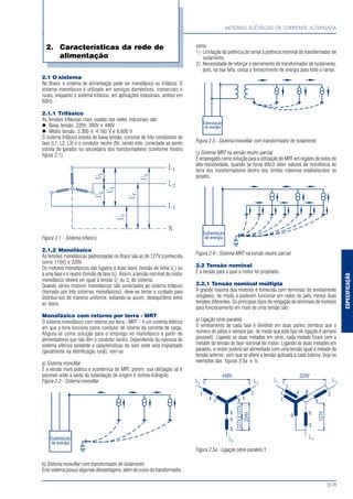 ESPECIFICAÇÃO
MOTORES ELÉTRICOS DE CORRENTE ALTERNADA
D-11
2.1 O sistema
No Brasil, o sistema de alimentação pode ser monofásico ou trifásico. O
sistema monofásico é utilizado em serviços domésticos, comerciais e
rurais, enquanto o sistema trifásico, em aplicações industriais, ambos em
60Hz.
2.1.1 Trifásico
As tensões trifásicas mais usadas nas redes industriais são:
Baixa tensão: 220V, 380V e 440V
Média tensão: 2.300 V, 4.160 V e 6.600 V
O sistema trifásico estrela de baixa tensão, consiste de três condutores de
fase (L1, L2, L3) e o condutor neutro (N), sendo este, conectado ao ponto
estrela do gerador ou secundário dos transformadores (conforme mostra
figura 2.1).
Figura 2.1 - Sistema trifásico
2.1.2 Monofásico
As tensões monofásicas padronizadas no Brasil são as de 127V (conhecida
como 110V) e 220V.
Os motores monofásicos são ligados à duas fases (tensão de linha UL
) ou
à uma fase e o neutro (tensão de fase Uf
). Assim, a tensão nominal do motor
monofásico deverá ser igual à tensão UL
ou Uf
do sistema.
Quando vários motores monofásicos são conectados ao sistema trifásico
(formado por três sistemas monofásicos), deve-se tomar o cuidado para
distribuí-los de maneira uniforme, evitando-se assim, desequilíbrio entre
as fases.
Monofásico com retorno por terra - MRT
O sistema monofásico com retorno por terra - MRT -, é um sistema elétrico
em que a terra funciona como condutor de retorno da corrente de carga.
Afigura-se como solução para o emprego no monofásico a partir de
alimentadores que não têm o condutor neutro. Dependendo da natureza do
sistema elétrico existente e características do solo onde será implantado
(geralmente na eletrificação rural), tem-se:
a) Sistema monofilar
É a versão mais prática e econômica do MRT, porém, sua utilização só é
possível onde a saída da subestação de origem é estrela-triângulo.
Figura 2.2 - Sistema monofilar
b) Sistema monofilar com transformador de isolamento
Este sistema possui algumas desvantagens, além do custo do transformador,
2. Características da rede de
alimentação
como:
1) Limitação da potência do ramal à potência nominal do transformador de
isolamento;
2) Necessidade de reforçar o aterramento do transformador de isolamento,
pois, na sua falta, cessa o fornecimento de energia para todo o ramal.
Figura 2.3 - Sistema monofilar com transformador de isolamento
c) Sistema MRT na versão neutro parcial
É empregado como solução para a utilização do MRT em regiões de solos de
alta resistividade, quando se torna difícil obter valores de resistência de
terra dos transformadores dentro dos limites máximos estabelecidos no
projeto.
Figura 2.4 - Sistema MRT na versão neutro parcial
2.2 Tensão nominal
É a tensão para a qual o motor foi projetado.
2.2.1 Tensão nominal múltipla
A grande maioria dos motores é fornecida com terminais do enrolamento
religáveis, de modo a poderem funcionar em redes de pelo menos duas
tensões diferentes. Os principais tipos de religação de terminais de motores
para funcionamento em mais de uma tensão são:
a) Ligação série-paralela
O enrolamento de cada fase é dividido em duas partes (lembrar que o
número de pólos é sempre par, de modo que este tipo de ligação é sempre
possível). Ligando as duas metades em série, cada metade ficará com a
metade da tensão de fase nominal do motor. Ligando as duas metades em
paralelo, o motor poderá ser alimentado com uma tensão igual à metade da
tensão anterior, sem que se altere a tensão aplicada a cada bobina. Veja os
exemplos das figuras 2.5a e b.
Figura 2.5a - Ligação série-paralelo Y
 