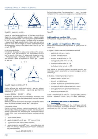 ESPECIFICAÇÃO
MOTORES ELÉTRICOS DE CORRENTE ALTERNADA
D-12
Figura 2.5b - Ligação série-paralelo ∆
Este tipo de ligação exige nove terminais no motor e a tensão nominal
(dupla) mais comum, é 220/440V, ou seja, o motor é religado na ligação
paralela quando alimentado com 220V e na ligação série quando alimentado
em 440V. As figura 2.5a e 2.5b mostram a numeração normal dos terminais
e os esquemas de ligação para estes tipos de motores, tanto para motores
ligados em estrela como em triângulo. Os mesmos esquemas servem para
outras duas tensões quaisquer, desde que uma seja o dobro da outra, por
exemplo, 230/460V
b) Ligação estrela-triângulo
O enrolamento de cada fase tem as duas pontas trazidas para fora do motor.
Se ligarmos as três fases em triângulo, cada fase receberá a tensão da
linha, por exemplo, 220V (figura 2.6). Se ligarmos as três fases em estrela,
o motor pode ser ligado a uma linha de tensão igual a 220 x 3 = 380
volts sem alterar a tensão no enrolamento que continua igual a 220 volts
por fase, pois,
Uf
= U √3
Figura 2.6 - Ligação estrela-triângulo Y - ∆
Este tipo de ligação exige seis terminais no motor e serve para quaisquer
tensões nominais duplas, desde que a segunda seja igual à primeira
multiplicada por 3 .
Exemplos: 220/380V - 380/660V - 440/760V
Nos exemplos 380/660V e 440/760V, a tensão maior declarada só serve
para indicar que o motor pode ser acionado através de uma chave de partida
estrela-triângulo.
Motores que possuem tensão nominal de operação acima de 660V deverão
possuir um sistema de isolação especial, apto a esta condição.
c) Tripla tensão nominal
Podemos combinar os dois casos anteriores: o enrolamento de cada fase é
dividido em duas metades para ligação série-paralelo. Além disso, todos os
terminais são acessíveis para podermos ligar as três fases em estrela ou
triângulo. Deste modo, temos quatro combinações possíveis de tensão
nominal:
1) Ligação triângulo paralelo;
2) Ligação estrela paralela, sendo igual a 3 vezes a primeira;
3) Ligação triângulo série, valendo o dobro da primeira;
4) Ligação estrela série, valendo 3 vezes a terceira. Mas, como esta
tensão seria maior que 600V, é indicada apenas como referência de
ligação estrela-triângulo.
Exemplo: 220/380/440(760) V
Este tipo de ligação exige 12 terminais e a figura 2.7 mostra a numeração
normal dos terminais e o esquema de ligação para as três tensões nominais.
Figura 2.7
2.3 Freqüência nominal (Hz)
É a freqüência da rede para a qual o motor foi projetado.
2.3.1 Ligação em freqüências diferentes
Motores trifásicos bobinados para 50Hz poderão ser ligados também em
rede de 60Hz.
a) Ligando o motor de 50Hz, com a mesma tensão, em 60Hz
- a potência do motor será a mesma;
- a corrente nominal é a mesma;
- a corrente de partida diminui em 17%;
- o conjugado de partida diminui em 17%;
- o conjugado máximo diminui em 17%;
- a velocidade nominal aumenta em 20%.
Nota: Deverão ser observados os valores de potência requeridos, para
motores que acionam equipamentos que possuem conjugados variáveis
com a rotação.
b) Se alterar a tensão em proporção à freqüência:
- aumenta a potência do motor 20%;
- a corrente nominal é a mesma;
- a corrente de partida será aproximadamente a mesma;
- o conjugado de partida será aproximadamente o mesmo;
- o conjugado máximo será aproximadamente o mesmo;
- a rotação nominal aumenta 20%.
Quando o motor for ligado em 60Hz com a bobinagem 50Hz, poderemos
aumentar a potência em 15% para II pólos e 20% para IV, VI e VIII pólos.
2.4 Tolerância de variação de tensão e
freqüência
Conforme norma NBR 7094:1996 (cap. 4 - item 4.3.3). Para os motores de
indução, as combinações das variações de tensão e de freqüência são
classificadas como Zona A ou Zona B, conforme figura 2.8.
√
√
√
√
 