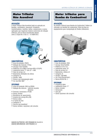 A-5
LINHASDEPRODUTOS
MOTORES ELÉTRICOS DE CORRENTE ALTERNADA
Motor Trifásico
Não Acendível
Motor trifásico para
Bomba de Combustível
APLICAÇÕES
O Motor Trifásico Não Acendível pode ser aplicado em
bombas, ventiladores, exaustores, britadores,
transformadores, moinhos, talhas, compressores e outras
aplicações que requeiram motores assíncronos de indução
trifásicos, para as Áreas Classificadas abaixo:
Zona 2: Grupo IIA / II B/ II C - T3 (ABNT/IEC)
CARACTERÍSTICAS
Grau de proteção: IPW55
Vedação dos mancais: V’Ring
Carcaças: ferro fundido
Potências: 0,5 a 200cv (carcaças 90S a 315S/M)
Isolamento classe “F” com ∆T = 80K
Fator de serviço 1,0
Rolamentos blindados de esferas
Categoria: N
Tensões: 440V
Pintura com impregnação epóxi
Cor: Azul RAL 5007
OPCIONAIS
Graus de proteção: IP65 ou IPW56
Vedação dos mancais: Labirinto taconite
Retentor
Termistor, termostato e PT100
Outras tensões
Resistência de aquecimento
Graxeira nas carcaça 90 a 200
Prensa-cabos
2ª ponta de eixo
Categoria: H
Eixo em aço inoxidável
Outras tensões e opcionais sob consulta
DADOS ELÉTRICOS: VER PÁGINAS B-13 e B-14
DADOS MECÂNICOS: VER PÁGINA C-3
APLICAÇÕES
Os motores trifásicos para Bomba de Combustível. Podem ser
utilizados em bombas de combustível, filtros de óleo ou
equipamentos para manipulação de fluídos inflamáveis.
CARACTERÍSTICAS
Grau de proteção: IP44
Carcaça: ferro fundido
Potência: 0,75 e 1cv
Isolamento classe “B”
Fator de serviço 1,0
Rolamentos: esferas ZZ
Categoria: N
Tensões: 220/380V
Cor: Cinza Munsell N6.5
Norma NEMA MG -1
OPCIONAIS
Freqüência 50Hz
Isolamento Classe “F”
Outras tensões
Termostato
Sem pés
Outros opcionais sob consulta
DADOS ELÉTRICOS: VER PÁGINA B-15
 