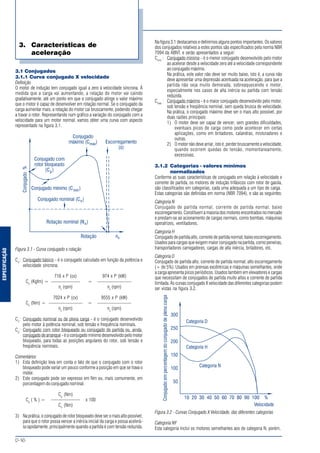 ESPECIFICAÇÃO
MOTORES ELÉTRICOS DE CORRENTE ALTERNADA
D-16
3.1 Conjugados
3.1.1 Curva conjugado X velocidade
Definição
O motor de indução tem conjugado igual a zero à velocidade síncrona. À
medida que a carga vai aumentando, a rotação do motor vai caindo
gradativamente, até um ponto em que o conjugado atinge o valor máximo
que o motor é capaz de desenvolver em rotação normal. Se o conjugado da
carga aumentar mais, a rotação do motor cai bruscamente, podendo chegar
a travar o rotor. Representando num gráfico a variação do conjugado com a
velocidade para um motor normal, vamos obter uma curva com aspecto
representado na figura 3.1.
Figura 3.1 - Curva conjugado x rotação
Co
: Conjugado básico - é o conjugado calculado em função da potência e
velocidade síncrona.
716 x P (cv) 974 x P (kW)
Co
(Kgfm) = —————— = ———————
ns
(rpm) ns
(rpm)
7024 x P (cv) 9555 x P (kW)
Co
(Nm) = ——————— = ———————
ns
(rpm) ns
(rpm)
Cn
: Conjugado nominal ou de plena carga - é o conjugado desenvolvido
pelo motor à potência nominal, sob tensão e frequência nominais.
Cp
: Conjugado com rotor bloqueado ou conjugado de partida ou, ainda,
conjugado de arranque - é o conjugado mínimo desenvolvido pelo motor
bloqueado, para todas as posições angulares do rotor, sob tensão e
freqüência nominais.
Comentários
1) Esta definição leva em conta o fato de que o conjugado com o rotor
bloqueado pode variar um pouco conforme a posição em que se trava o
motor.
2) Este conjugado pode ser expresso em Nm ou, mais comumente, em
porcentagem do conjugado nominal.
Cp
(Nm)
Cp
( % ) = —————— x 100
Cn
(Nm)
3) Na prática, o conjugado de rotor bloqueado deve ser o mais alto possível,
para que o rotor possa vencer a inércia inicial da carga e possa acelerá-
la rapidamente, principalmente quando a partida é com tensão reduzida.
Na figura 3.1 destacamos e definimos alguns pontos importantes. Os valores
dos conjugados relativos a estes pontos são especificados pela norma NBR
7094 da ABNT, e serão apresentados a seguir:
Cmin
: Conjugado mínimo - é o menor conjugado desenvolvido pelo motor
ao acelerar desde a velocidade zero até a velocidade correspondente
ao conjugado máximo.
Na prática, este valor não deve ser muito baixo, isto é, a curva não
deve apresentar uma depressão acentuada na aceleração, para que a
partida não seja muito demorada, sobreaquecendo o motor,
especialmente nos casos de alta inércia ou partida com tensão
reduzida.
Cmáx
: Conjugado máximo - é o maior conjugado desenvolvido pelo motor,
sob tensão e freqüência nominal, sem queda brusca de velocidade.
Na prática, o conjugado máximo deve ser o mais alto possível, por
duas razões principais:
1) O motor deve ser capaz de vencer, sem grandes dificuldades,
eventuais picos de carga como pode acontecer em certas
aplicações, como em britadores, calandras, misturadores e
outras.
2) O motor não deve arriar, isto é, perder bruscamente a velocidade,
quando ocorrem quedas de tensão, momentaneamente,
excessivas.
3.1.2 Categorias - valores mínimos
normalizados
Conforme as suas características de conjugado em relação à velocidade e
corrente de partida, os motores de indução trifásicos com rotor de gaiola,
são classificados em categorias, cada uma adequada a um tipo de carga.
Estas categorias são definidas em norma (NBR 7094), e são as seguintes:
Categoria N
Conjugado de partida normal, corrente de partida normal; baixo
escorregamento. Constituem a maioria dos motores encontrados no mercado
e prestam-se ao acionamento de cargas normais, como bombas, máquinas
operatrizes, ventiladores.
Categoria H
Conjugado de partida alto, corrente de partida normal; baixo escorregamento.
Usados para cargas que exigem maior conjugado na partida, como peneiras,
transportadores carregadores, cargas de alta inércia, britadores, etc.
Categoria D
Conjugado de partida alto, corrente de partida normal; alto escorregamento
(+ de 5%). Usados em prensas excêntricas e máquinas semelhantes, onde
a carga apresenta picos periódicos. Usados também em elevadores e cargas
que necessitam de conjugados de partida muito altos e corrente de partida
limitada. As curvas conjugado X velocidade das diferentes categorias podem
ser vistas na figura 3.2.
Figura 3.2 - Curvas Conjugado X Velocidade, das diferentes categorias
Categoria NY
Esta categoria inclui os motores semelhantes aos de categoria N, porém,
3. Características de
aceleração
 