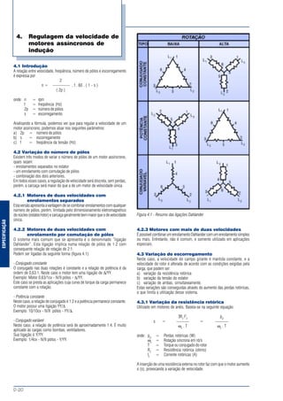 ESPECIFICAÇÃO
MOTORES ELÉTRICOS DE CORRENTE ALTERNADA
D-20
4.1 Introdução
A relação entre velocidade, freqüência, número de pólos e escorregamento
é expressa por
2
n = ———— . f . 60 . ( 1 - s )
( 2p )
onde: n = rpm
f = freqüência (Hz)
2p = número de pólos
s = escorregamento
Analisando a fórmula, podemos ver que para regular a velocidade de um
motor assíncrono, podemos atuar nos seguintes parâmetros:
a) 2p = número de pólos
b) s = escorregamento
c) f = freqüência da tensão (Hz)
4.2 Variação do número de pólos
Existem três modos de variar o número de pólos de um motor assíncrono,
quais sejam:
- enrolamentos separados no estator
- um enrolamento com comutação de pólos
- combinação dos dois anteriores.
Em todos esses casos, a regulação de velocidade será discreta, sem perdas,
porém, a carcaça será maior do que a de um motor de velocidade única.
4.2.1 Motores de duas velocidades com
enrolamentos separados
Estaversãoapresentaavantagemdesecombinarenrolamentoscomqualquer
número de pólos, porém, limitada pelo dimensionamento eletromagnético
donúcleo(estator/rotor)ecarcaçageralmentebemmaiorqueodevelocidade
única.
4.2.2 Motores de duas velocidades com
enrolamento por comutação de pólos
O sistema mais comum que se apresenta é o denominado “ligação
Dahlander”. Esta ligação implica numa relação de pólos de 1:2 com
consequente relação de rotação de 2:1.
Podem ser ligadas da seguinte forma (figura 4.1):
- Conjugado constante
O conjugado nas duas rotações é constante e a relação de potência é da
ordem de 0,63:1. Neste caso o motor tem uma ligação de ∆/YY.
Exemplo: Motor 0,63/1cv - IV/II pólos - ∆/YY.
Este caso se presta as aplicações cuja curva de torque da carga permanece
constante com a rotação.
- Potência constante
Neste caso, a relação de conjugado é 1:2 e a potência permanece constante.
O motor possui uma ligação YY/∆
Exemplo: 10/10cv - IV/II pólos - YY/∆.
- Conjugado variável
Neste caso, a relação de potência será de aproximadamente 1:4. É muito
aplicado às cargas como bombas, ventiladores.
Sua ligação é Y/YY.
Exemplo: 1/4cv - IV/II pólos - Y/YY.
Figura 4.1 - Resumo das ligações Dahlander
4.2.3 Motores com mais de duas velocidades
ÉpossívelcombinarumenrolamentoDahlandercomumenrolamentosimples
ou mais. Entretanto, não é comum, e somente utilizado em aplicações
especiais.
4.3 Variação do escorregamento
Neste caso, a velocidade do campo girante é mantida constante, e a
velocidade do rotor é alterada de acordo com as condições exigidas pela
carga, que podem ser:
a) variação da resistência rotórica
b) variação da tensão do estator
c) variação de ambas, simultaneamente.
Estas variações são conseguidas através do aumento das perdas rotóricas,
o que limita a utilização desse sistema.
4.3.1 Variação da resistência rotórica
Utilizado em motores de anéis. Baseia-se na seguinte equação:
3R2
I2
2
pj2
s = ——— = ———
ωo
. T ωo
. T
onde: pj2
= Perdas rotóricas (W)
ωo
= Rotação síncrona em rd/s
T = Torque ou conjugado do rotor
R2
= Resistência rotórica (ohms)
I2
= Corrente rotóricas (A)
A inserção de uma resistência externa no rotor faz com que o motor aumente
o (s), provocando a variação de velocidade.
4. Regulagem da velocidade de
motores assíncronos de
indução
 
