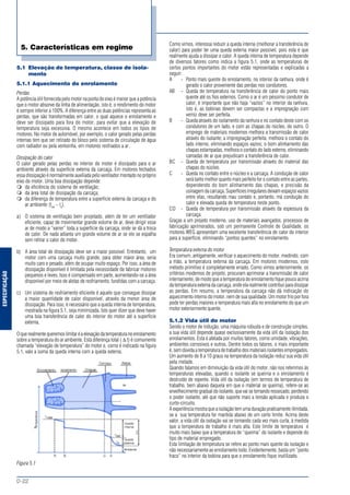 ESPECIFICAÇÃO
MOTORES ELÉTRICOS DE CORRENTE ALTERNADA
D-22
5.1 Elevação de temperatura, classe de isola-
mento
5.1.1 Aquecimento do enrolamento
Perdas
A potência útil fornecida pelo motor na ponta do eixo é menor que a potência
que o motor absorve da linha de alimentação, isto é, o rendimento do motor
é sempre inferior a 100%. A diferença entre as duas potências representa as
perdas, que são transformadas em calor, o qual aquece o enrolamento e
deve ser dissipado para fora do motor, para evitar que a elevação de
temperatura seja excessiva. O mesmo acontece em todos os tipos de
motores. No motor de automóvel, por exemplo, o calor gerado pelas perdas
internas tem que ser retirado do bloco pelo sistema de circulação de água
com radiador ou pela ventoinha, em motores resfriados a ar.
Dissipação do calor
O calor gerado pelas perdas no interior do motor é dissipado para o ar
ambiente através da superfície externa da carcaça. Em motores fechados
essa dissipação é normalmente auxiliada pelo ventilador montado no próprio
eixo do motor. Uma boa dissipação depende:
da eficiência do sistema de ventilação;
da área total de dissipação da carcaça;
da diferença de temperatura entre a superfície externa da carcaça e do
ar ambiente (text
- ta
).
a) O sistema de ventilação bem projetado, além de ter um ventilador
eficiente, capaz de movimentar grande volume de ar, deve dirigir esse
ar de modo a “varrer” toda a superfície da carcaça, onde se dá a troca
de calor. De nada adianta um grande volume de ar se ele se espalha
sem retirar o calor do motor.
b) A área total de dissipação deve ser a maior possível. Entretanto, um
motor com uma carcaça muito grande, para obter maior área, seria
muito caro e pesado, além de ocupar muito espaço. Por isso, a área de
dissipação disponível é limitada pela necessidade de fabricar motores
pequenos e leves. Isso é compensado em parte, aumentando-se a área
disponível por meio de aletas de resfriamento, fundidas com a carcaça.
c) Um sistema de resfriamento eficiente é aquele que consegue dissipar
a maior quantidade de calor disponível, através da menor área de
dissipação. Para isso, é necessário que a queda interna de temperatura,
mostrada na figura 5.1, seja minimizada. Isto quer dizer que deve haver
uma boa transferência de calor do interior do motor até a superfície
externa.
Oquerealmentequeremoslimitaréaelevaçãodatemperaturanoenrolamento
sobre a temperatura do ar ambiente. Esta diferença total ( ∆ t) é comumente
chamada “elevação de temperatura” do motor e, como é indicado na figura
5.1, vale a soma da queda interna com a queda externa.
Figura 5.1
Como vimos, interessa reduzir a queda interna (melhorar a transferência de
calor) para poder ter uma queda externa maior possível, pois esta é que
realmente ajuda a dissipar o calor. A queda interna de temperatura depende
de diversos fatores como indica a figura 5.1, onde as temperaturas de
certos pontos importantes do motor estão representadas e explicadas a
seguir:
A - Ponto mais quente do enrolamento, no interior da ranhura, onde é
gerado o calor proveniente das perdas nos condutores.
AB - Queda de temperatura na transferência de calor do ponto mais
quente até os fios externos. Como o ar é um péssimo condutor de
calor, é importante que não haja “vazios” no interior da ranhura,
isto é, as bobinas devem ser compactas e a impregnação com
verniz deve ser perfeita.
B - Queda através do isolamento da ranhura e no contato deste com os
condutores de um lado, e com as chapas do núcleo, do outro. O
emprego de materiais modernos melhora a transmissão de calor
através do isolante; a impregnação perfeita, melhora o contato do
lado interno, eliminando espaços vazios; o bom alinhamento das
chapas estampadas, melhora o contato do lado externo, eliminando
camadas de ar que prejudicam a transferência de calor.
BC - Queda de temperatura por transmissão através do material das
chapas do núcleo.
C - Queda no contato entre o núcleo e a carcaça. A condução de calor
será tanto melhor quanto mais perfeito for o contato entre as partes,
dependendo do bom alinhamento das chapas, e precisão da
usinagem da carcaça. Superfícies irregulares deixam espaços vazios
entre elas, resultando mau contato e, portanto, má condução do
calor e elevada queda de temperatura neste ponto.
CD - Queda de temperatura por transmissão através da espessura da
carcaça.
Graças a um projeto moderno, uso de materiais avançados, processos de
fabricação aprimorados, sob um permanente Controle de Qualidade, os
motores WEG apresentam uma excelente transferência de calor do interior
para a superfície, eliminando “pontos quentes” no enrolamento.
Temperatura externa do motor
Era comum, antigamente, verificar o aquecimento do motor, medindo, com
a mão, a temperatura externa da carcaça. Em motores modernos, este
método primitivo é completamente errado. Como vimos anteriormente, os
critérios modernos de projeto, procuram aprimorar a transmissão de calor
internamente, de modo que a temperatura do enrolamento fique pouco acima
da temperatura externa da carcaça, onde ela realmente contribui para dissipar
as perdas. Em resumo, a temperatura da carcaça não dá indicação do
aquecimento interno do motor, nem de sua qualidade. Um motor frio por fora
pode ter perdas maiores e temperatura mais alta no enrolamento do que um
motor exteriormente quente.
5.1.2 Vida útil do motor
Sendo o motor de indução, uma máquina robusta e de construção simples,
a sua vida útil depende quase exclusivamente da vida útil da isolação dos
enrolamentos. Esta é afetada por muitos fatores, como umidade, vibrações,
ambientes corrosivos e outros. Dentre todos os fatores, o mais importante
é, sem dúvida a temperatura de trabalho dos materiais isolantes empregados.
Um aumento de 8 a 10 graus na temperatura da isolação reduz sua vida útil
pela metade.
Quando falamos em diminuição da vida útil do motor, não nos referimos às
temperaturas elevadas, quando o isolante se queima e o enrolamento é
destruído de repente. Vida útil da isolação (em termos de temperatura de
trabalho, bem abaixo daquela em que o material se queima), refere-se ao
envelhecimento gradual do isolante, que vai se tornando ressecado, perdendo
o poder isolante, até que não suporte mais a tensão aplicada e produza o
curto-circuito.
A experiência mostra que a isolação tem uma duração praticamente ilimitada,
se a sua temperatura for mantida abaixo de um certo limite. Acima deste
valor, a vida útil da isolação vai se tornando cada vez mais curta, à medida
que a temperatura de trabalho é mais alta. Este limite de temperatura é
muito mais baixo que a temperatura de “queima” do isolante e depende do
tipo de material empregado.
Esta limitação de temperatura se refere ao ponto mais quente da isolação e
não necessariamente ao enrolamento todo. Evidentemente, basta um “ponto
fraco” no interior da bobina para que o enrolamento fique inutilizado.
5. Características em regime
 