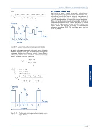 ESPECIFICAÇÃO
MOTORES ELÉTRICOS DE CORRENTE ALTERNADA
D-29
Assim,
P1
2
. t1
+ P2
2
. t2
+ P3
2
. t3
+ P4
2
. t4
+ P5
2
. t5
+ P6
2
. t6
Pm
= —————————————————————
t1
+ t2
+ t3
+ t4
+ t5
+ t6
Figura 5.18 - Funcionamento contínuo com solicitações intermitentes
No caso do motor ficar em repouso entre os tempos de carga, a refrigeração
deste será prejudicada. Assim, para os motores onde a ventilação está
vinculada ao funcionamento do motor (por exemplo, motores totalmente
fechados com ventilador externo montados no próprio eixo do motor) a
potência equivalente é calculada pela fórmula:
Σ ( P2
i
. ti
)
( Pm
)2
= ————————
Σ ( ti
+ 1 tr
)
—
3
onde: ti
= tempos em carga
tr
= tempos em repouso
Pi
= cargas correspondentes
P1
2
. t1
+ P3
2
. t3
+ P5
2
. t5
+ P6
2
. t6
Pm
= ————————————————
1
t1
+ t3
+t5
+ t6
+ —— ( t2
+ t4
+ t7
)
3
Figura 5.19 - Funcionamento com carga variável e com repouso entre os
tempos de carga
5.4 Fator de serviço (FS)
Chama-se fator de serviço (FS) o fator que, aplicado à potência nominal,
indica a carga permissível que pode ser aplicada continuamente ao motor,
sob condições especificadas. Note que se trata de uma capacidade de
sobrecarga contínua, ou seja, uma reserva de potência que dá ao motor uma
capacidadedesuportarmelhorofuncionamentoemcondiçõesdesfavoráveis.
O fator de serviço não deve ser confundido com a capacidade de sobrecarga
momentânea, durante alguns minutos. O fator de serviço FS = 1,0, significa
que o motor não foi projetado para funcionar continuamente acima de sua
potência nominal. Isto, entretanto, não muda a sua capacidade para
sobrecargas momentâneas. A NBR 7094 especifica os fatores de serviço
usuais por potência.
 