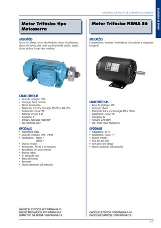 A-7
LINHASDEPRODUTOS
MOTORES ELÉTRICOS DE CORRENTE ALTERNADA
Motor Trifásico NEMA 56Motor Trifásico tipo
Motosserra
APLICAÇÕES
Serras circulares, serras de pêndulos, discos de pêndulos,
discos abrasivos para corte e polimento de metais, tupias,
discos de lixa, fresas para madeira.
CARACTERÍSTICAS
Grau de proteção: IP54
Carcaças: ferro fundido
Dreno automático
Potências: 3 a 10cv (carcaças 80S-MS a 90L-MS)
Isolamento: classe “B”
Fator de serviço: 1.15
Categoria: N
Tensões: 220/380V, 380/660V
Cor: Azul RAL 5007
OPCIONAIS
Freqüência 50Hz
Grau de proteção: IP55, IPW55
Isolamento: classe F
classe H
Outras tensões
Termistores, PT100 e termostatos
Resistência de aquecimento
Prensa-cabos
2ª ponta de eixo
Placa de bornes
Retentor
Outros opcionais sob consulta
DADOS ELÉTRICOS: VER PÁGINA B-15
DADOS MECÂNICOS: VER PÁGINA C-6
DIÂMETRO DA SERRA: VER PÁGINA C-6
APLICAÇÕES
Compressores, bombas, ventiladores, trituradores e máquinas
em geral.
CARACTERÍSTICAS
Grau de proteção: IP21
Carcaças: chapa
Potências: 1/4 a 3cv (carcaças A56 a F56H)
Isolamento: classe “B”
Categoria: N
Tensões: 220/380V
Cor: Preto Fosco Munsell N1
OPCIONAIS
Freqüência: 50 Hz
Isolamento: classe “F”
Outras tensões
Eixo em aço inox
Sem pés com flange
Outros opcionais sob consulta
DADOS ELÉTRICOS: VER PÁGINA B-19
DADOS MECÂNICOS: VER PÁGINA C-11
 