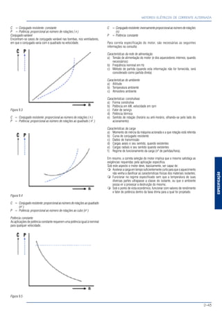 ESPECIFICAÇÃO
MOTORES ELÉTRICOS DE CORRENTE ALTERNADA
D-43
C = Conjugado resistente: constante
P = Potência: proporcional ao número de rotações ( n )
Conjugado variável
Encontram-se casos de conjugado variável nas bombas, nos ventiladores,
em que o conjugado varia com o quadrado na velocidade.
Figura 9.3
C = Conjugado resistente: proporcional ao número de rotações ( n )
P = Potência: proporcional ao número de rotações ao quadrado ( n2
)
Figura 9.4
C = Conjugadoresistente:proporcionalaonúmeroderotaçõesaoquadrado
(n2
)
P = Potência: proporcional ao número de rotações ao cubo (n3
)
Potência constante
As aplicações de potência constante requerem uma potência igual à nominal
para qualquer velocidade.
Figura 9.5
C = Conjugadoresistente:inversamenteproporcionalaonúmeroderotações
(n)
P = Potência constante
Para correta especificação do motor, são necessárias as seguintes
informações na consulta:
Características da rede de alimentação
a) Tensão de alimentação do motor (e dos aquecedores internos, quando
necessários)
b) Freqüência nominal em Hz
c) Método de partida (quando esta informação não for fornecida, será
considerado como partida direta)
Características do ambiente
a) Altitude
b) Temperatura ambiente
c) Atmosfera ambiente
Características construtivas
a) Forma construtiva
b) Potência em kW, velocidade em rpm
c) Fator de serviço
d) Potência térmica
e) Sentido de rotação (horário ou anti-horário, olhando-se pelo lado do
acionamento)
Características da carga
a) Momento de inércia da máquina acionada e a que rotação está referida
b) Curva de conjugado resistente
c) Dados de transmissão
d) Cargas axiais e seu sentido, quando existentes
e) Cargas radiais e seu sentido quando existentes
f) Regime de funcionamento da carga (nº de partidas/hora).
Em resumo, a correta seleção do motor implica que o mesmo satisfaça as
exigências requeridas pela aplicação específica.
Sob este aspecto o motor deve, basicamente, ser capaz de:
Aceleraracargaemtemposuficientementecurtoparaqueoaquecimento
não venha a danificar as características físicas dos materiais isolantes;
Funcionar no regime especificado sem que a temperatura de suas
diversas partes ultrapasse a classe do isolante, ou que o ambiente
possa vir a provocar a destruição do mesmo;
Sob o ponto de vista econômico, funcionar com valores de rendimento
e fator de potência dentro da faixa ótima para a qual foi projetado.
 